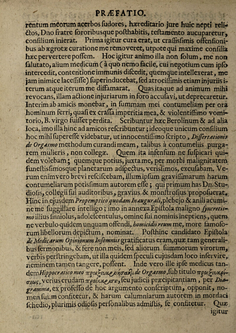 'rentiirntYiCorum acerbos fudores, haereditario Jure huic nepti reln 6i:os,Diio fratre fororibusquepofthabitis, teftamento aucuparetur, confiiium inierat. Prima igitur cura erat, ut craflisfimis ofFenfioni- bus ab aegrotae curatione me removeret, utpote qui maxime confdia haec pervertere poflem. Hoc igitur animo illa non folum, me non falutato, alium nledicum ( a quo nemo facile, cui negotium cum ipfo intercedit, contentione immunis difcedit, quemque intellexerat, me jam inimice laceffifTe) (liperinducebat, (ed atrociffimis etiam injuriis u terum atque iterum me difFamarat. Qj^as itaque ad animum mihi revocans, illam a6tione injuriarum in foro accufavi, ut deprecaretur.. Interimab amicis monebar, in fummam mei contumeliam per ora hominum ferri, quafi ex crana imperitia mea, & violentiffimo vomi-^ torio, B. virgo fuiffet perdita. Scribuntur haec Berolinum & ad alia ioca, imo ilia hinc ad amicos referibuntur; ideoque unicum confiiium hoc mihi fupereife videbatur, utinnocentiffimo (cripto, Dijfertationh methodum curandi meam, talibus a contumeliis purga¬ rem mulieris, non collegae. Quem ita infenfom ne fufpicari qui«^ dem volebam; quemque potius, juxta me, per morbi malignitatem funellisfimosque planetarum adlpedus,verisl[lmos,excufabam. Ve¬ rum enimvero brevi refeifeebam, illumipfum graviffimarum harum contumeliarum potisfimum autorem effe; qui primum has Dn, Stu-. diofis, collegii fui auditoribus, gravius & monllrofius propofoerat* Hinc in ejusdem Propemptico quodam /vau^ura/i,pl€bejo anili acumi¬ ne me foggillare intelligo ; imo in annexa Epiftola maligno fyncretis<^ fno illius fimiolus, adolcfcentulus, ornine fui nominis ineptiens, quem ne verbulo quidem unquam offendi, homicidii reum me, more famofo- rum libellorum depidfum, nominat. Poflhinc candidato Epiftola de Medicarum Opinionum Infomniis gratificatus eram,quas tam generali¬ bus fermonibus, & fere non meis, fed aliorum fommorum virorum, verbis perftringebam, ut illa quidem fpeculi cujusdam loco infervire, neminem tamen tangere, ponent. Inde vero ille ipfe medicus tan- ^^mHippocratico meo Tr^oe^evKp/JYjTcLflide Or^afmo,{hb titulo verius crudam ^^c£V-;fc^(rij',feu judicii praecipitantiam , per Z)ww gramma,cx prokiTo dc hoc argumento conferiptum, opponit, no¬ men fuum confitetur, 6c harum calumniarum autorem in mordaci fchedio, plurimis odiofts perfonalibus admiflis, fe confitetur. Quae igitur