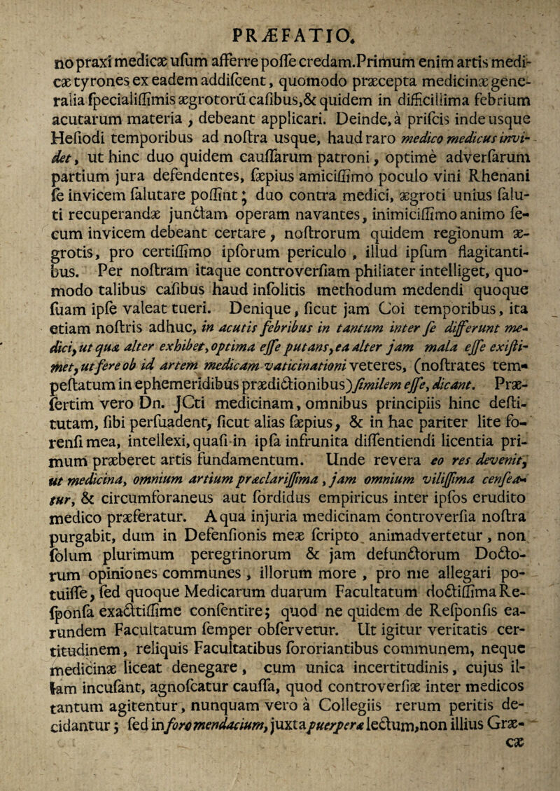 nopraxi medicae ii(um afFerre poffe credam.Primum enim artis medi¬ cae tyrones ex eadem addifcent, quomodo prxcepta medicinx gene¬ ralia fpeciaiiffimis aegrotoru cafibus,& quidem in difficillima febrium acutarum materia , debeant applicari. Deinde, a priicis inde usque Hefiodi temporibus adnoftra usque, haud raro medico medicus invi¬ det , ut hinc duo quidem eaufikrum patroni, optime adverfarum partium jura defendentes, fepius amiciffimo poculo vini Rhenani fe invicem (alutare poffint ♦ duo contra medici, aegroti unius (alu- ti recuperandae junCtam operam navantes, inimiciffimoanimo fe¬ cum invicem debeant certare, noflrorum quidem regionum ae¬ grotis, pro certiffimo ipforum periculo , illud ipfum flagitanti¬ bus. Per noftram itaque controverfiam philiater intelliget, quo¬ modo talibus cafibus haud infblitis methodum medendi quoque fuam ipfe valeat tueri. Denique, ficut jam Coi temporibus, ita etiam noftris adhuc, in acutis febribus in tantum inter fi differunt me- diciyUt qua alter exhibet yOptima effe putans^ ea alter jam mala effe exifii- met^utfereob id artem medicam vaticinationiYQt^XQSy (noftrates tem- peftatum in ephemeridibus praedi6i:ionibus)/>%//<?;;; ejfiy dicant, Prae- fertim vero Dn. JCti medicinam, omnibus principiis hinc defli- tutam, fibi perfuadent, ficut alias fepius, & in hac pariter lite fo- renfimea, intellexi, quafi in ipfa infrunita diffentiendi licentia pri- muni praeberet artis fundamentum. Unde revera eo res devenitj ut medicinay omnium artium praclariffma, jam omnium viliffma cenfi^ tury & circumforaneus aut fbrdidus empiricus inter ipfos erudito medico praeferatur. Aqua injuria medicinam controverfia noftra purgabit, dum in Defenfionis meae fcripto animadvertetur , non (blum plurimum peregrinorum & jam defundlorum Dofto- rum opiniones communes , illorum more , pro me allegari po- tuiffe^fed quoque Medicarum duarum Facultatum doftiSimaRe- Iponfa exafttiffime confentire; quod ne quidem de Refponfis ea- rundem Facultatum femper obfervetur. LIt igitur veritatis cer¬ titudinem , reliquis Facultatibus fbroriantibus communem, neque medicinae liceat denegare, cum unica incertitudinis, cujus il¬ lam incufant, agnofeatur cauffa, quod controverfix inter medicos tantum agitentur , nunquam vero a Collegiis rerum peritis de¬ cidantur 3 fed in foro mendacium^ juxtapuerpera leftum>non illius Grae-