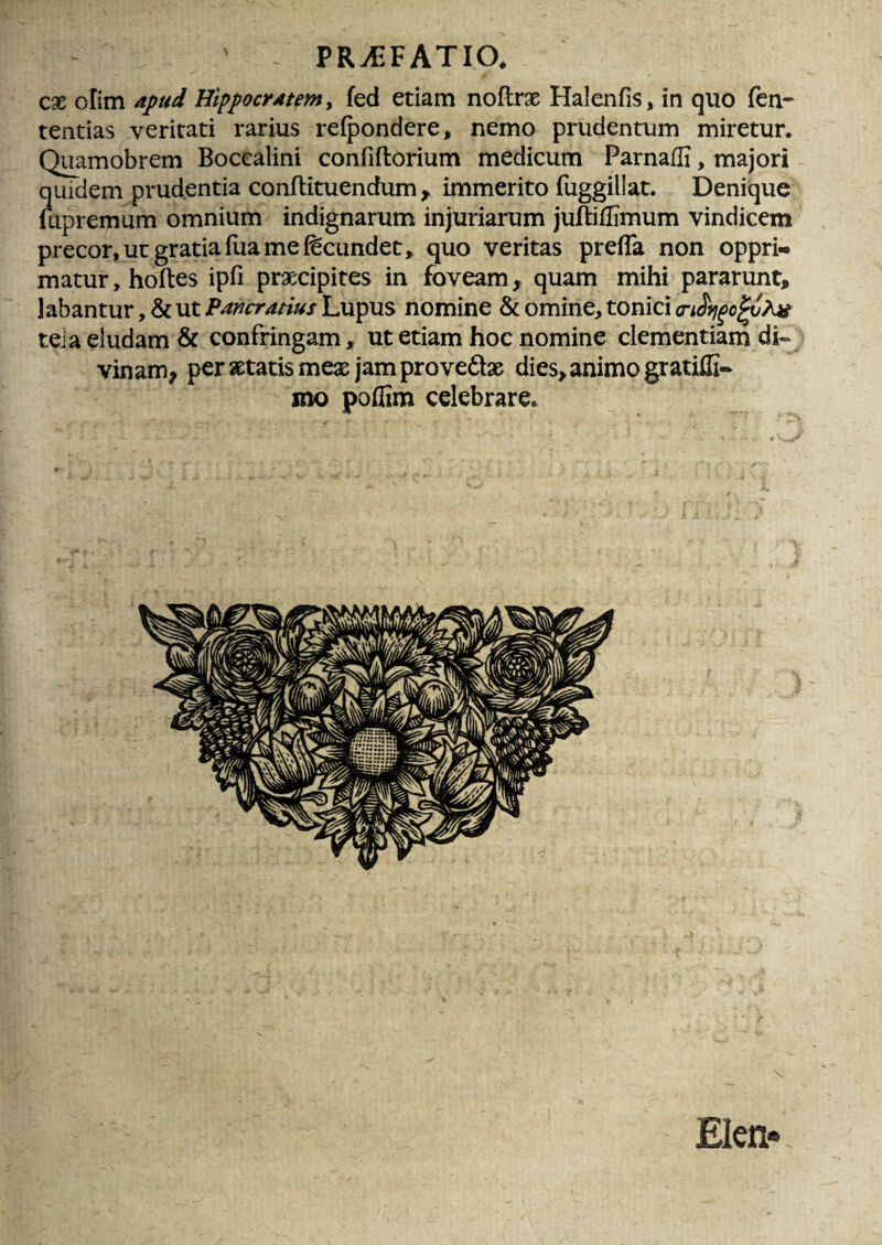 cx olim ajfud HippocrAtemy fed etiam noflrx Halcnfis* in quo fen- tentias veritati rarius relpondere, nemo prudentum miretur. Q^amobrem Bocealini confiftorium medicum Parnaffi, majori quidem prudentia conJflituendum ^ immerito fuggillat. Denique mpremum omnium indignarum injuriarum juftiflimum vindicem precor, ut gratia fua me fecundet, quo veritas prelTa non oppri** matur, hoftes ipfi praecipites in foveam, quam mihi pararunt, labantur, & ut Pancratius Lupus nomine & omine, tonici (riSvj^o^i?^ tei a eludam & confringam, ut etiam hoc nomine clementiam di« vinam, per aetatis meae jam provedae dies, animo gratiili- mo poflim celebrare. Elen-