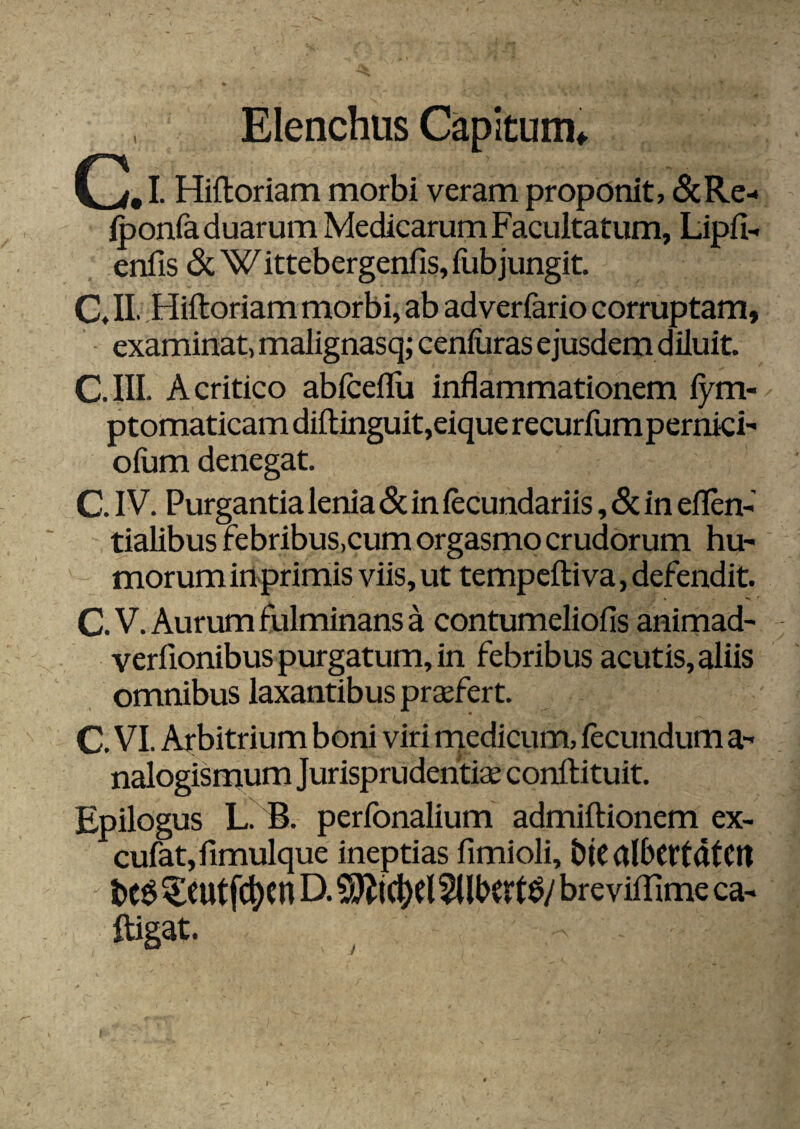 Elenchus Capitum* CD# I. Hiftoriam morbi veram proponit, &Re- iponfa duarum Medicarum Facultatum, Lipfi- enfis di. W ittebergenfis, fub jungit. C« II- -Hiftoriam morbi, ab adverfario corruptam, ■ examinat, malignasq; ceniiiras ejusdem diluit. C.III. A critico abiceflu inflammationem fym- ptomaticam diftinguit,eique recurfumpermci- oium denegat. C. IV. Purgantia lenia 6c in fecundariis, & in eflen-' tialibus febribus,cum orgasmo crudorum hu¬ morum in-primis viis, ut tempeftiva, defendit. C. V. Aurum fulminans a contumeliofis animad- verfionibus purgatum, in febribus acutis, aliis omnibus laxantibus prasfert. C. VI. Arbitrium boni viri rnedicum, fecundum a- nalogismum Jurisprudentiae conftituit. Epilogus L. B. perfonalium admiftionem ex- cufatjfimulque ineptias fimioli, btC albcttatctl ^CUtfc^cn D. bre viflJme ca- ftigat. J