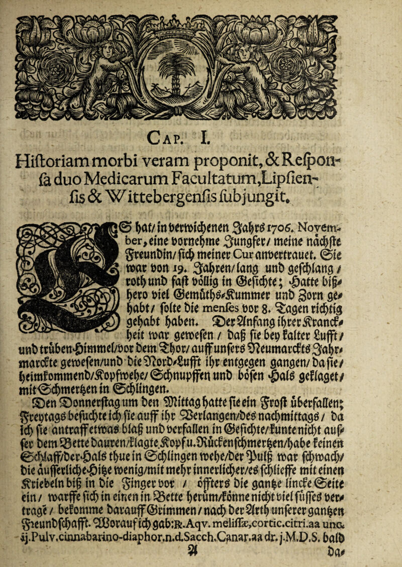 Hiftoriam morbi veram proponit, (ScReipon- (a duo Medicarum Facultatum,Lipfien- fis <Sc W ittebergenfis iubjungit, j© Qa^r^iyos. Novem¬ ber, cine borac^me ^fungfer/ mctne nd#fle SwuttWn/ ftc^ meiner Cur (in»mrauct. ©te mtboni?. ^o^ren/latig unb scfdjilang / wt^unD fa|l boUtg itt ©epc^te; «^atte btf^ ^cto btel ©emfit^g^^ummer unb Sorn ge^ l^abt/ folte t»te menfes eoe 8. ^agenrtd^tig gei^abt ^aben. ©erSfnfangt^Kr^cancf# beit teav getecfen / t)af fte bee falter £uft/ «nt> ttttben>&tmttic(/eor bem ^^or/ ouff unfer^ 3f?eumai'cf tg 3obr‘ ntar(ft<geieefen/unbbte9^orb/Sufft i^e entgegc» gangen/bafte/ l)eimfommenl»/^opfiecbe/@d&nupf<tutnt) bofett •§al^ gcKaget/ mtt©d&tner^en tn ©c^ltngett. ©enSontter|lagum ben ^iJltttagi&ftWeflectn 5ro|i uberfaffen; ^teewg^ befuc^te j(| fte auff i^e '3Bertangen/beg nac^mtttag^ / ba ic^ fte eiittwffettea^ bfa§ unbeerfallen m@e0^te/lunteni$t auf»» ^r bemSSettebauren/EJagte.^oefu.0vMetifd^met^en/babe fetne» ©c&!aff/bei:‘6a(6tf>uein©c^lingentt)el>e/bee^u{| tear bie duferii^e>&i^e leenig/mit mebe innctlid^er/eg f^Kcffe mtt etneti ^tiebeJn bt§ itt bic > effters biegan|eiiticfe©eite cttt/ mrffefid^tn cincitin iSette ^erunt/Eontienidbteieifii|fedeer^ tragi / befomme barauff@rimtticn/nac^bet2irt^unf«rergan|ett ^teunbfc^aflft. *2Borauf idJ)gab;R.Aqv. meliffx,cortic.citri.aa una ij.Pulv,cuuiabarino-diaphor.n.d.Sacch.Canar.aa dr.i.M.D.S. balb bo^