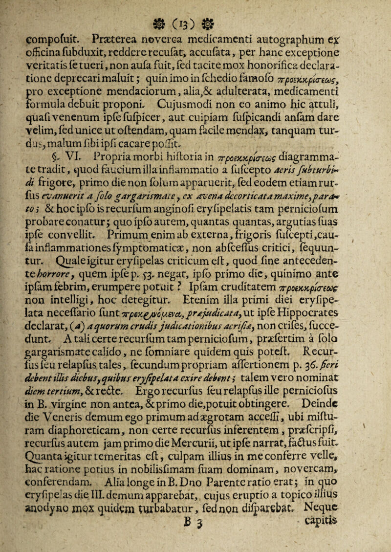 compofuit. Praeterea neverea medicamenti autographum tx officina fubduxit,reddererecufat, accufata, per hanc exceptione veritatis (e tueri, non aufa fuit, fed tacite mox honorifica declara¬ tione deprecari maluit; quin imo in fchedio famofo TrpoeKKpttreoos, pro exceptione mendaciorum, alia,& adulterata, medicamenti formula debuit proponi. Cujusmodi non eo animo hic attuli, quafi venenum ipfefuipicer, aut cuipiam fufpicandi anfamdare velim, fed unice ut oftendam, quam facile mendax, tanquam tur- duS; malum fibi ipfi cacare poITit. §. VL Propria morbi hifloria in Trpaycycpmcdg diagramma¬ te tradit, quod faucium illa inflammatio a fufeepto deris fubturbi-* di frigore, primo die non fblum apparuerit, fed eodem etiam rur- fus evanuerit a folo gargarismate ^ ex avena decorticat a maxime^ far om to j & hoc ipfb isrecurfum anginofi eryfipelatis tam perniciofum probare conatur; quo ipfo aurem, quantas quantas, argutias fiias ipfe convelliu Primum enim ab externa, frigoris fuft:epti,cau- fainflammationesfympromatiese, non abfceffus critici, fequun- tur. Quale igitur eryfipelas criticum efl, quod fine anteceden¬ tequem ipfep. yj, negat, ipfb primo dic, quinimo ante ipfim febrim, erumpere potuit ? Ipfam cruditatem TrpoeKKpitreooc non intelligi, hoc detegitur. Etenim illa primi diei cryfipe- lata neceffario {hntTrpeKf/vopievcCyfra/udicata^ut ipfe Hippocrates declarat, a quorum crudis judicationibus acrifia^ non crifes, fucce- dunt. A tali certe recurfum tam perniciofum, prsefertim a fblo gargarismate calido, ne fbmniare quidem quis potefl. Recur- flisfeurelapfiis tales, fecundum propriam affertionem p. ^6. fieri debent ilUs diebusy quibus eryfif elata exire debent g talem vero nominat ^em tertiumy & refte. Ergo recurfus feu relapfus ille perniciofus in B. virgine non antea, & primo die,potuit obtingere. Deinde die Veneris demum ego primum ad aegrotam acceffi, ubi miflu- ram diaphoreticam, non certe recurfus inferentem, prscfcripfi, recurfus autem jam primo die Mercurii, ut ipfe narrat, faftus fuin Quanta igitur temeritas efl, culpam illius in me conferre velle, hac ratione potius in nobilisfimam fiiam dominam, novercam, conferendam. Alia longe in B.Dno Parente ratio erat; in quo eryfipelas die III. demum apparebat, cujus eruptio a topico illius anodyno jnox quidem turbabatur , fed non difparebat. Neque