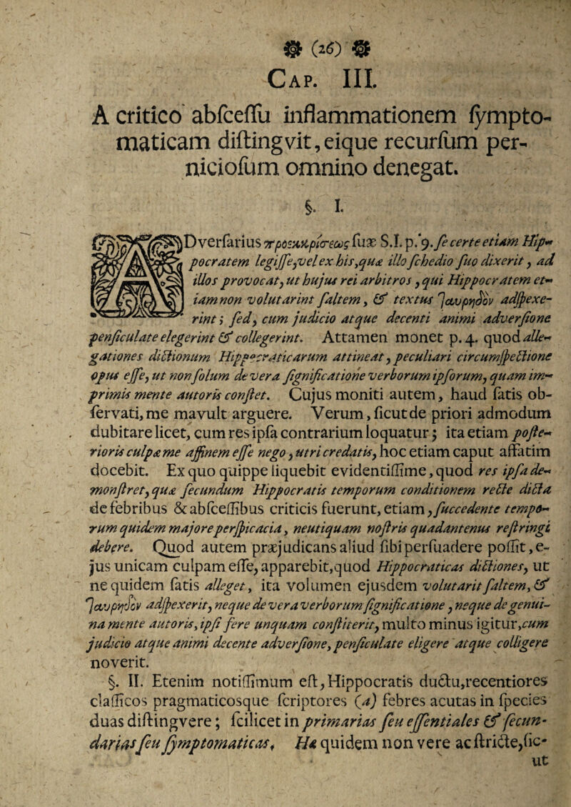 ^(20^ Cap. III. A cdtico abfceflu inflammationem fympto- maticam difl;ingvit,eique recurfiim per- niciofum omnino denegat. §. I. certe etUm Hip*» pocratem legijfepuel ex hif,qu£ illofchedio fuo dixerit, ad illos provocat) ut hujus rei arbitros, qui Hippocratem et^ iamnon volutarim faltem^ ^ textus jcivpyi^ov adlpexe- rint 3 fed) cum judicio atque decenti animi adverfione penjlculate elegerint ^ collegerint. Attamen monet p. 4. quod gationes dicionum Hippecraticarum attineat y peculiari circumjjethone opus ejfcy ut non folum dt vera Jignificatione verborum ipforumy quam im^^ primis mente autortsconfiet. Cujus moniti autem, haud fatis ob- fervati, me mavult arguere. Verum, ficut de priori admodum dubitare licet, cum res ipfa contrarium loquatur ^ ita etiam pofie^ riorisculpame affinem ejfie nego y utricredatify hoc etiam caput affatim docebit. Ex quo quippe liquebit evidentiflime, quod res ipfa monfirety qua fecundum Hippocratis temporum conditionem re^e dilia dc febribus &ab(ceflibus criticisfuerunt,etiam;y^^<r^^<?;//^’^<?^^^<?- rum quidem majoreper/jicacidy neutiquam nofiris quadantenus refringi debere. Quod autem praejudicans aliud fibi perfuadere pofIit,e- jjus unicam culpam elTe, apparebit,quod Hippocraticas diliionesy ut ne quidem fatis alleget y ita volumen ejusdem volutarit faltemyl^ *]cvjpyi'Jov adjjexerity neque de vera verborum fignificatiene y neque degenui-^ na mente autorisyipfi fere unquam multo minus igitur,^//;» judicio atque animi decente adverfione y penjiculate eligere atque colligere noverit. §. II. Etenim notifITmum eff,Hippocratis du6tu,recentiore$ cladicos pragmaticosque fcriptores \a) febres acutas in fpecies duas diftingvere; Icilicet in primarias feu efjentiales fecun¬ daresfeu fymptomatkas^ Ha quidem non vere acftride,fic¬ ut