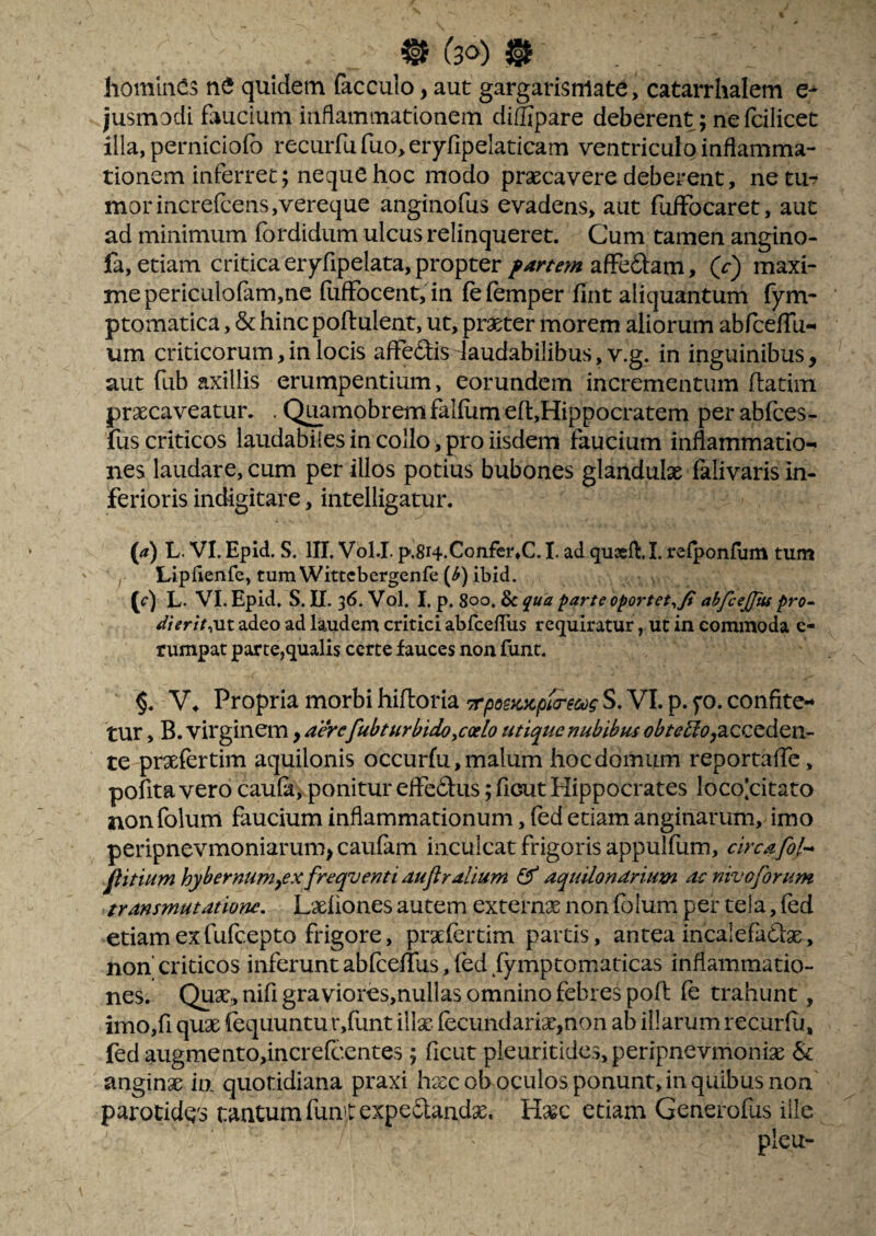 ^ 130) ^ homines ne quidem facculo, aut gargarisrrtate, catarrhalem e- jusmodi faucium inflammationem diSipare deberent; nefcilicet illa, perniciofb recurfu fuo, eryfipelaticam ventriculo inflamma¬ tionem inferret; neque hoc modo praecavere deberent, netu? morincrefcens,vereque anginofus evadens, aut fufFocaret, aut ad minimum fordidum ulcus relinqueret. Cum tamen angino- fa, etiam critica eryfipelata, propterafFedam, (r) maxi¬ me periculoram,ne fuffocenCin fefemper fint aliquantum fym- ptomatica, & hinc poftulent, ut, praeter morem aliorum abfcelTu-^ um criticorum,in locis afFedisdaudabilibus, v.g. in inguinibus, aut fub axillis erumpentium, eorundem incrementum flatim praecaveatur. . Qi^amobrem falfum ef1:,Hippocratem per abfces- fus criticos laudabiles in collo, pro iisdem faucium inflammatio-» nes laudare, cum per illos potius bubones glandulae falivaris in¬ ferioris indigitare, intelligatur. (a) L. VL Epid. S. IIL VolJ. p,8i4.Confer,C. I. ad quasfl:.!. refponfum tum Lipflenfe, tumWittcbergenfe (^) ibid. O L. VI. Epid, S. IX. 36. Vol. I. p. 800. ^ua parte oportetabfceffiu pro^ dierit^MX. adeo ad laudem critici abfcefTus requiratur, ut in commoda c- rumpat par te,qualis certe fauces non funt. Propria morbi hiftoria 7rposic:cpt(recog S. VI. p. fo. confite-* tur, B. virginem, aerefubtHrbidoycalo utique nubibus <7^/^’^t?,acceden- te prxfertim aquilonis occurfu, malum hoc domum reportalTe, pofita vero caula, ponitur efledus; ficut Plippocrates locolcitato nonfolurn faucium inflammationum, fed etiam anginarum, imo peripnevmoniarum,caufam inculcat frigoris appulflim, circafof-* Jtitium hybernum^ex freqventi auflralium ^ aquUondriuxn ac nivoforum transmutatione, Lxliones autem externx non folum per tela, fed etiam exfufeepto frigore, praefertim parcis, antea incalefaCfge, non' criticos inferunt abfcefllis, fed iymptomaticas inflammatio¬ nes. Qu9t, nifi gra viores,nullas omnino febres pofl fe trahunt, imOjfi qu3t fequuntu r,funt illx fecundari2e,non ab illarum recurfu, fed augmento,increfcentes; ficut pleuritides, peripnevmonix & anginae ia quotidiana praxi hxcob oculos ponunt, in quibus non parocidQs tantum fuatexpeSlandae. Haec etiam Generofus ille plcu-