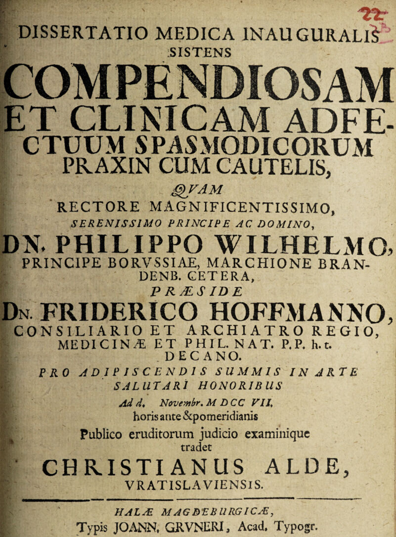 DISSERTATIO MEDICA 1NAU GURALlJ SISTENS ET CLINICAM ADFE- CTUUM SPASMODICORUM PRAXIN CUM CAUTELIS, g)VAM RECTORE MAGNIFICENTISSIMO, SERENISSIMO PRINCIPE AC DOMINO, DN* PHILIPPO WILHELxMO, PRINCIPE BORVSSIAE, MARCHIONE BRAN- DENB. CETERA, P RMS IDE Dn FRIDERICO HOFFxMANNO CONSILIARIO ET ARCHIATRO REGIO, MEDICINA ET PHIL. NAT. P.P. h.t. DECANO. ' PRO ADIPISCENDIS SUMMIS IN ARTE SALUTARI HONORIBUS Ad d, Novembr.M DCC VII, horis ante Apomeridianis Publico eruditorum judicio examinique tradet CHRISTIANUS ALDE, VRATISLA VIENSIS. HALjE MAGBEBURGICjE, Typis JOANN, GRVNERI, Acad. Typogr.