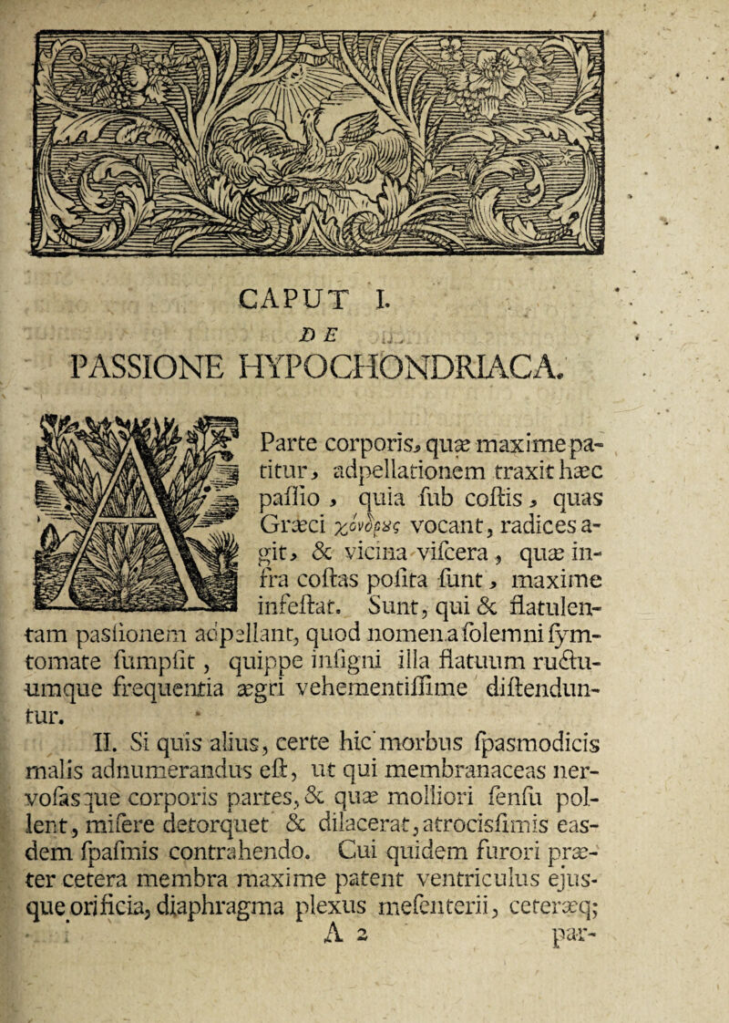 CAPUT I. DE PASSIONE HYPOCHONDRIACA. Parte corporis, qu« maxime pa¬ titur, adpellationem traxit h^c paffio , quia fub coftis, quas Grsfeci yjvocx<; vocant, radices a- git, & vicina vifcera, qua; in¬ fra coftas polita funt, maxime infeftat. Sunt, qui & flatulen- tam paslionem adpellant, quod nomen a folemnifym- tomate fumplit, quippe infigni illa flatuum ruStu- umque frequentia a?gri vehementiffime diftendun- tur. II. Si quis alius, certe hic'morbus fpasmodicis malis adnumerandus eft, ut qui membranaceas ner- volasque corporis partes, & qua? molliori fenfu pol¬ lent, mifere detorquet & dilacerat, atrocisflmis eas¬ dem fpafmis contrahendo. Cui quidem furori prse- ter cetera membra maxime patent ventriculus ejus- que orificia, diaphragma plexus mefenterii, ceterasq; ‘ A 2 par-