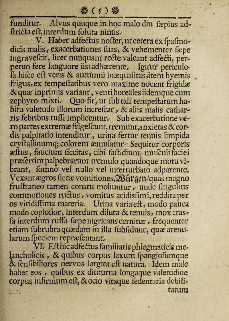 ___;_; funditur. Alvus quoque in hoc malo diu faepius ad- ftrida eft, interdum foluta nimis. V. Habet adfectus nofter, ut cetera ex Ipafmo- dicis malis, exacerbationes filas, & vehementer fepe ingravefcit, licet nunquam’ rede valeant adfedi, per¬ petuo fere languore iisi adhaerente. Igitur periculo- fa hifce eft veris & autumni in aequali tas»item hyemis frigus»ex tempeftatibus vero maxime nocent Frigidae & quas inprimis variant, venti borealesiidemque cum zephyro mixti.- Quo fit, ut lubtali tempeftatUm ha¬ bitu valetudo illorum increlcatV & aliis malis cathar- ris febribus tulli impiicentur. Sub exacerbatione ve¬ ro partes extremae frigefcunt, tremunt,anxietas & cor¬ dis palpitatio intenditur', urina fertur tenuis limpida cryftallinumq; colorem aemulatur- Sequitur corporis aeftus, faucium fiecifas, cibi faftidium, mufculifaciei praefertim palpebrarum tremulo quandoque motu vi¬ brant, fomno vel nullo vel interturbato adparente. Vexant aegros ficcae vomitiones, 2BuVgtH/quas magno fruftraneo tamen conatu moliuntur» unde flngultus commotiones rudus» vomitus acidisfimi, reddita per os viridiffima materia. Urina Varia eft, modo pauca modo copiolior, interdum diluta & tenuis» moxcras- fa interdum ruffa fepenigricans cernitur» frequenter etiam fubrubra quaedam in illa fubfidunt, quae arenu¬ larum Ipeciem repnefentanu VI. Eft hic adfedus familiaris phlegmaticis me¬ lancholicis f & quibus corpus laxum Ipangiofitmque & fenfibiliores nervos largita eft natura. Idem male habet eos , quibus ex diuturna longaque valetudine corpus infirmum eft, & ocio vitaque fedenraria debili¬ tatum