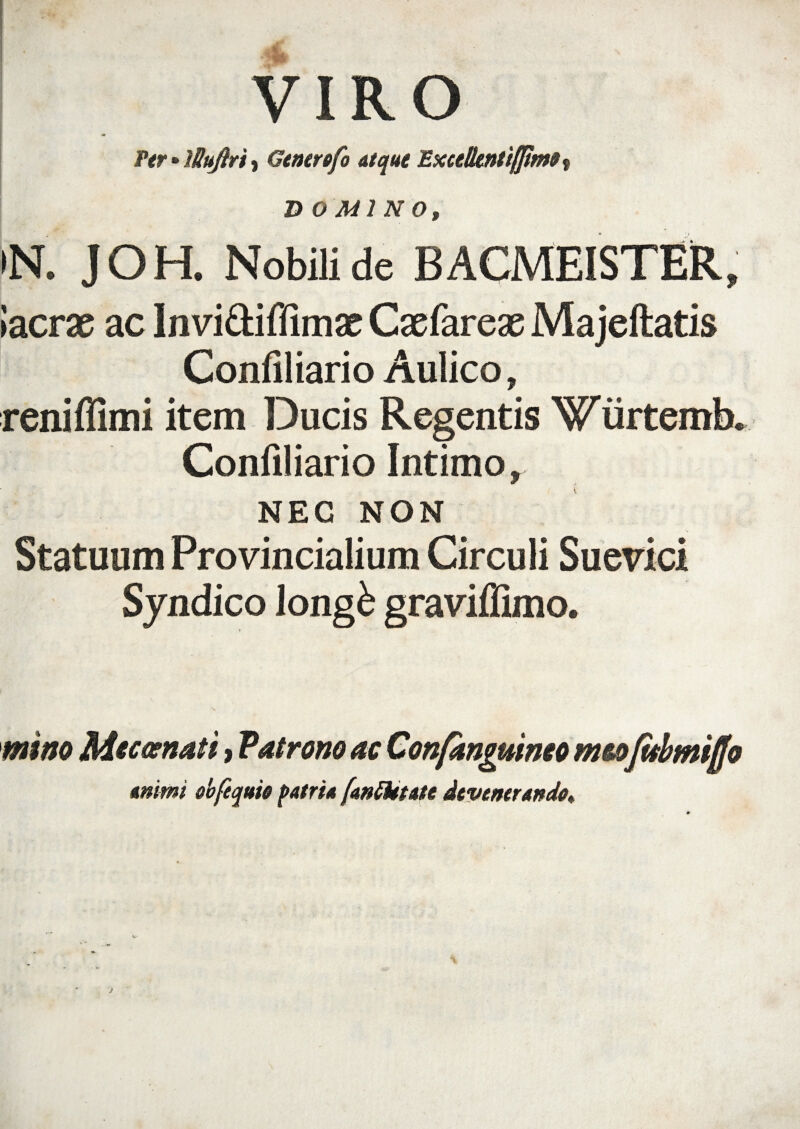 VIRO Per • lUuftri , Generofo atque Excelkntifftmo? DOMINO, >N. JOH. Nobili de BACMEISTER, Iaera ac Inviftiflimac Cxfarex Majeftatis Confiliario Aulico, reniflimi item Ducis Regentis Wiirtemk Confiliario Intimo, NEC NON Statuum Provincialium Circuli Suerici Syndico longk graviflimo. \ mino Mtcoenati, Vatrono ac Confanguinco mtofabmijjo animi obfequio patri* [anftttate devenerando*