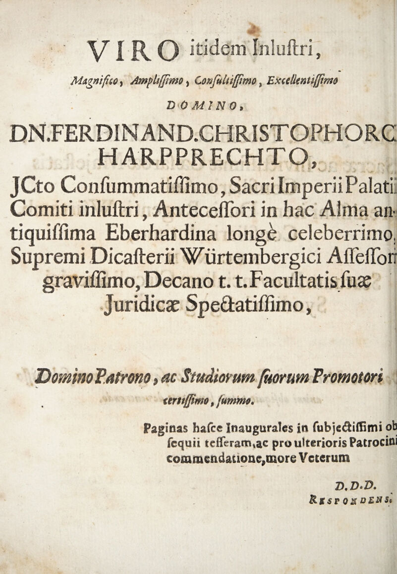 * :,i\r VIRO itidem Inluftri, M&gnifito, Ampliffimo, Confultifjimo, Excellentiflirm DOMINO, DN.FERDINAND.CHRISTOPHORC HARPPRECHTO, JCt o Confutf wiatiilimo, Sacri Im p eri i Palati Comiti inluftri, Anteceflori in hac Alma an- tiquiflima Eberhardina longe celeberrimo, Supremi Dicafterii Wiirtembergici Afleflori graviflimo, Decano 1.1. Facultatis fux Juridicae Spe&atiffimo, Domino Patrono, ac Studiorum fitorum Tromotori tmtffimo, jummo, ^agiaas hafce Inaugurales in fubje&iftiim ob fequii tefferam,ac pro ulterioris Patrocini commendatione,more Veterum D,D‘D. Rg$V QX DEHSt