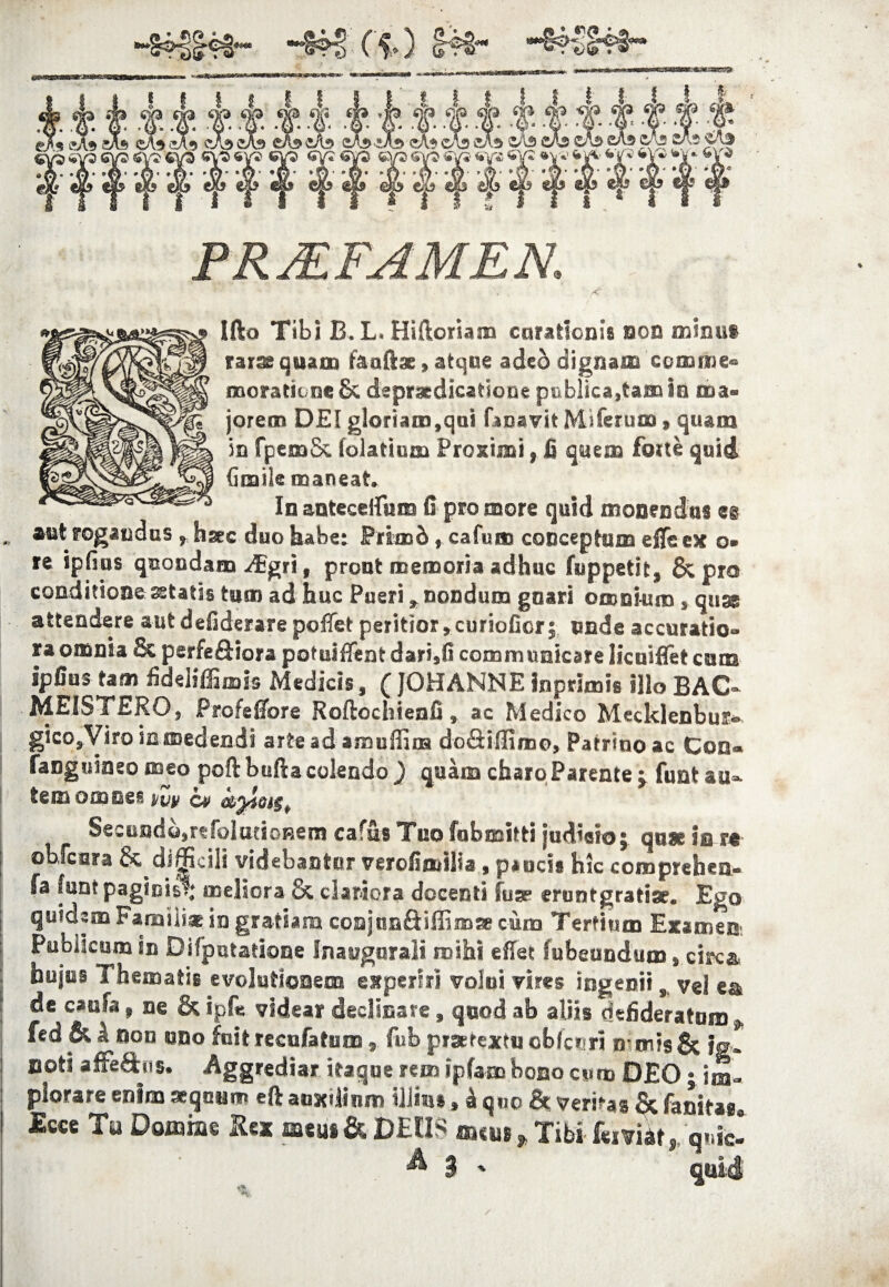 ‘FRMFAMEN. Ifto Tibi B.L. Hiftoriam curationis non mimi» rar^qtiam faaftse, atque ade6 dignam comme® moratione & depraedicatione publicabam ia ma¬ jorem DEI gloriam,qui faoavit Miferum» quam in fpemSc folatium Proximi, fi qmm foite quid Gmile maneat» In antecedit m fi pro more quid monendus ei aut rogandus r hsec duo habe: Primb f cafum conceptum efleex o* re ipfius quondam -dBgri, prout memoria adhuc (suppetit, & pro conditione sstatas tum ad huc Pueri r nondum gnari omnium , qu& attendere aut defiderare poflet peritior, curiofior; nnde accuratio¬ ra omnia 8c perfeftiora pofruiffent dari,fi communicare licuiffet cum ipfius tam fideliffimis Medicis, (JOHANNE inprlmis illo BAC~ MEiSTERO, Profeflore Roftocliienfi, ac Medico Mecklenbus* gicOjViro in medendi arte ad amuiiim do&ifiimo, Patrinoac Coo* fanguiaeo meo poftbufla colendo ) quam charo Parente j funt au* temoosBe^ i/iiy cp c&yiMSt SecundQsrtfolutioRem cafus Tuo fubmitti judicio j quae iu n obfcara & di^Rcili videbantur verofimilia, p*ucis hic coroprehea- fa funt paginis!; meliora & clariora docenti fuse eruntgratise. Ego quidem Paralii® in gratiam coajun&iffi®« cum Tertium Examen-. Publicum in Difpotatione fnaugnrali mihi eflet fubeundum, circa hujus Thematis evolutionem experiri voioi vires ingenii, vel ea de caufa, ne & ipfe videar declinare, quod ab aliis defideratum j, fed & k non «no foit recufatum , fub pijerextu cbfc»-ri o mis& |g. noti affeftiis. Aggrediar itaque rem ipfam bono cum DEO; im¬ plorare enim «quum eft auxilium illius, £ quo & veritas & fanitaa Tu Domine te <*<as & DEUS mm , Tibi- kniu