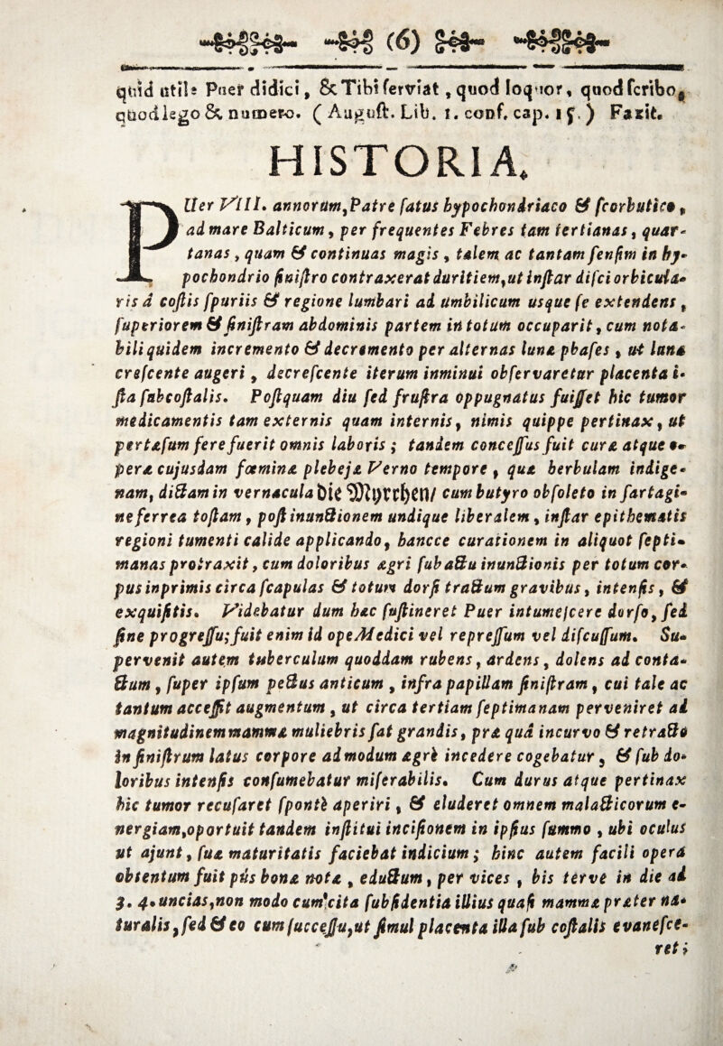 aistd uti! a Puer didki, & Tibi ferviat, quod loquor, qnodfcribo, quodlsgo & numero. ( Auguft. Lib. i. conf, cap. i {,) Fasit. HISTORIA. Piler VllL annorumfPatre fatus hypochondriaco & fcorlutico „ ad mare Balticum, per frequentes Febres tam tertianas, quar¬ tanas , quam & continuas magis , talem ac tantam fenfim in hy¬ pochondrio fimftro contraxerat duritiemfut inftar difci orbicuia* ris d cojtis fpuriis & regione lumbari ad Umbilicum usque fe extendens f fuperiorem& ftniftram abdominis partem in totum occuparit, cum nota¬ bili quidem incremento & decremento per alternas luna pbafes * ut luna crefcente augeri 9 decrefcente iterum inminui obfervaretur placenta i* Jla fabcoftalis• Foftquam diu fed frujira oppugnatus fuiffet hic tumor medicamentis tam externis quam internis f nimis quippe pertinax, ut pertafum fere fuerit omnis laboris ; tandem conceffus fuit cura atque 9* pera cujusdam foemina plebeja Verno tempore f qua herbulam indige* nam% diBamin vernaculabit <33rJl)Vrt>Cll/ cum butyro obfoleto in fartagi• ne ferrea toflam f poftinunBionem undique liberalem, inftar epithematis regioni tumenti calide applicando, hancce curationem in aliquot fepti• manas protraxit, cum doloribus agri fubaSu inunBionis per totum cor* pus inprimis circa fcapulas & totum dor fi t raBum gravibus, intenfis, 6^ exquifitis. Videbatur dum hac fuftineret Puer intumejcere dorfo9fei fine progreffu;fuit enim id opeMedici vel reprejfum vel difcuffum• $u* pervenit autem tuberculum quoddam rubens, ardens, dolens ad conta* Bum , fuper ipfum peBas anticum , infra papillam ftniflram f cui tale ac tantum acceffit augmentum , ut circa tertiam feptimanam perveniret ai magnitudinem mamma muliebris fat grandis, pra qua incurvo & retra&o in finiftrum latus corpore admodum agri incedere cogebatur 5 & fub do* loribus intenfis conf umebatur miferabilis. Cum durus atque pertinax hic tumor recufartt fponti aperiri % & eluderet omnem malaBicorum e- nergiamtoportuit tandem inftitui incifionem in ipfius fummo , ubi oculus ut ajunt, fua maturitatis faciebat indicium; hinc autem facili opera obtentum fuit piis bona nota % eduBum, per vices f bis ter ve in die ai 3* 4*uncias,non modo cum*cita fub fidentia illius qua fi mamma prater na* $uralis}fed&eo cum fuccejju}ut ftmul placenta illa fub coftalis evanefce- reti