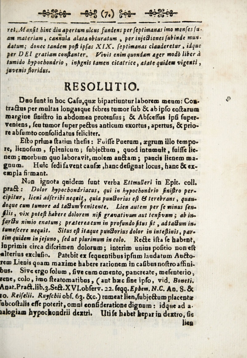 H54f§4$« ~&H> (?♦) 143« *m**m*mmm*mmm* Jl*** ■*■»*■.■ ■ —- r | ^ ^ ■frnm^^enmm.acm» ~ ~n i r—Wl • -*——i—* i ii i j ret.Manfit hinc diu aper tum ulcus fundens per feptimanas imo menfesfu* am materiam, cannula alata obturatum % per injeSicnes fubinie mun¬ datum; donec tandem pofi ipfas XIX. feptimanas clauderetur * iique per DEI gratiam confiant er. Fivit enim quondam ager modh liber a tumido hypochondrio , infignis tamen cicatrice, atate quidem vigenti f juvenis floridus» RESOLUTIO. Dao funt in hoc Cafu,qux bipartiantur laborem meam: Co». tradat per maltas longasque febres tumor fub & ab ipfo codarum margine finiftro in abdomen protenfus; & AbfcelTus Ipfi fuper- veniens, fea tumor fuper pedus anticum exortus, apertus, & prio¬ re abfumto confolidatus feliciter. Efto prima ftatim thefis: Foifle Pueram, aegrum illo tempo¬ re, lienofum , fplenicum; fubje&um, quod intumuit, fuiife lie¬ nem ; morbum quo laboravit, molem au&am ; paucis lienem ma¬ gnum., Huic fedi favent canfx ,hanc defignat locus, hanc & ex¬ empla frmant. Non ignota quidem funt verba Ettmulleri in Epit. coli, prad: Dolor hypochondriacus, qui in hypochondrio finiftro per¬ cipitur , lieni adfcribi nequit, quia punSorius eft & terebrans, quan¬ doque cum tumore ad taSumSenitente. Lien autem per fe minus fen- filis, vix poteft habere dolorem nifi gravativum aut tenfivum } ab in» far&u nimio enatum; pr at er ea eum in profundo fitus fit, adtaUum in- tumefcere nequit. Situs eft itaque punQorius dolor in intefiinis, par» tim quidem in jejuno, fedut plurimum in colo. Rede ifta fe habent, inprimis circa difcrimen dolorum; interim unius politio non eft ulterius exclafio. Patebit ex feqnentibusipfum laudatum Aodo» rem Lienis qoam maxime habere rationem in cafibusnoftroaffini¬ bus. Sive ergo Colum , live cum omento, pancreate, mefenterio, rene, colo, imo fteatomatibus, ( aut haec fine ipfo, vid. Boneti. Anat.Prad.lib. j.Sed.XVl.obferv. 22. (eqq.Epbem. N.C. An. 8- & io. Reifelii. Ruyfcbii obf. 63. &c.) tumeat lien,fubjedum placent» fubcoftalis eflfe poterit,omni «onfiderationedignum: idque ad a< ialogiaat hypochondrii dextri, liti fe habet hepar in dextro, fis lies