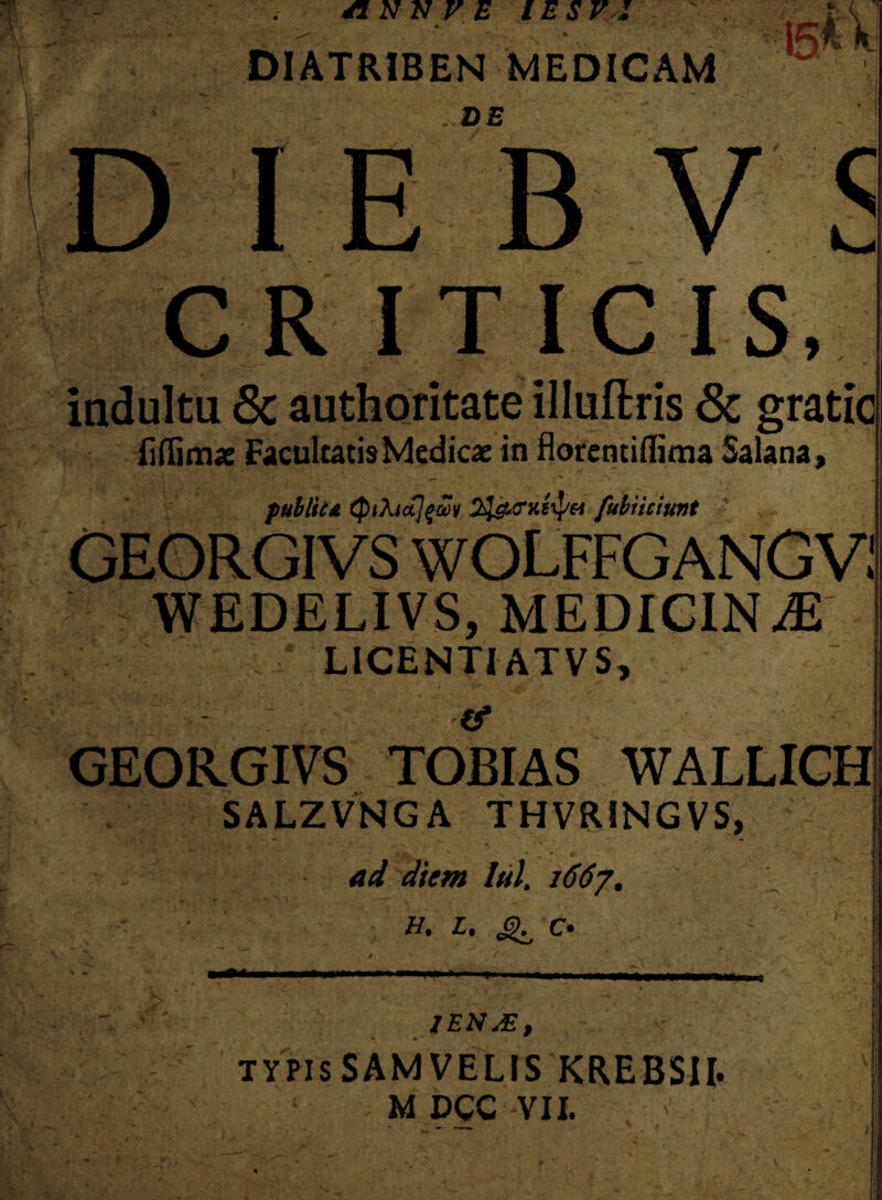 DIATRIBEN MEDICAM DE C io CR ITICIS, indultu 8c authoritate illuflris Sc gratic fi (limae Facultatis Medicae in floremiflima Salana, * > g;:*. - t jfcr . 9i* ' -• — ■  v publica fubiiciunt 1 N WEDELIVS, MEDIGIN^E LICENTI AT VS, - (f GEORGIVS TOBIAS WALLICH SALZVNGA THVRINGVS, ad diem lui. 1667. H. L. C* —= 1ENM, typisSAMVELIS krebsii. M DCC VII.