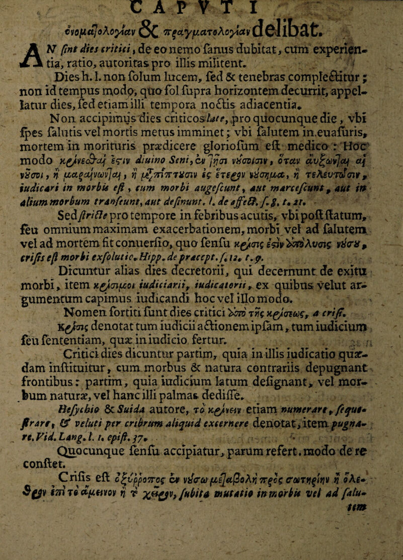 €vo(jLttJo\oytuv '7r£ctryfiaToXo}iav dcllfjclfc» AH ftnt dies tritici, de ea nemo famis dubitat, ctfm experien¬ tia, ratio, autoritas pro illis militent. Diesh. 1. non folum lucem, fed 5c tenebras comple&itur ; non id tempus modq, qua fol fupra horizontem decurrit, appel¬ latur dies, fed etiam illi tempora no£tis adiacentia* Non accipimus dies criticosUte, spro quocunque die, vbi fpes falutis vel mortis metus imminet; vbi falutem in.euafuris* mortem in morituris praedicere gloriofum eft medico r Hoc modo K^/vsSrcLj' s?iv diuino Seni,cv^oi vdaoim, orctv av£®i]<q o\ vScvi, n uatcqvtevjcfj, jj ^7n7rmmv sg ereg$v Motjuct, n rsteurdaiv, ludie ari in morbis e fi, cum morbi auge fiunt, aut mare e fiunt, aut in alium morbum trd»(eunt, aut definunt, L de ajfe&fiS, t« m Sedy?r/V?<f pro tempore in febribus acutis, vbi poli {latum, feu ommummaximam exacerbationem,morbi vel ad falutem vel ad mortem fit conuerfio, quo fenfu k&ov; vx<rxp crifis e/f morbi exfolutie,. Htpp. de praccpt.fi ut t.p. Dicuntur alias dies decretorii, qui decernunt de exim morbi, item Kgjmuot tudiciarii, tudieatorii, ex quibus velut ar¬ gumentum capimus iudicandi hoc vel illo modo. Nomen fortiti funt dies critici 'tino irg xgicnwr a crifi. kejimg denotat tum iudicii aftionemipfam, tum iudicium feu lentendam, qux iniudicio fertur. Critici dies dicuntur partim, quia in illis iudicatio quar- dam inftituitur , cum morbus & natura contrariis depugnant frontibus: partim, quia iudicium latum defignant, vel mor¬ bum natura?, vel hanc illi palmas dedifle. Uefycbio & Sui da auro re, t &K£/my etiam numerare, fi que* fi rare, & v eluti per cribrum altqutd excernere denotat, item pugna¬ re* Vid. Lang. /. /. epifi. /7, Quocunque fenfu accipiatur, parum refert. modo de re conflet. Crifis efl c^vppo7rog ce vdcrco pL^ct^oKn Ttfig costyi^yiv n ohe* Sgjv i7n Te d^tii/ov rj r Xft&v?fHbit0 mutatio in morbis vel ad fatu» tm