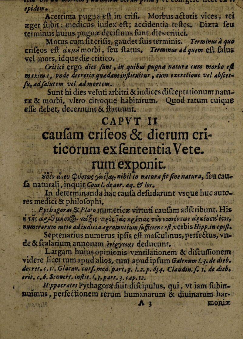 ffidcm* _ :-o Acerrima pugi^a cft in crifi* Morbus a cioris vices , rei aeger fiibit:. medicus iudex eft; accidentia teftes. Diaeta feu terminus huius pugnae decifiuus funt dies critici* Motus cum fit crifis, gaudet fuis terminis. Terminus i quo crifeos eft dxpin morbi, feu ftatus* Terminus Ad quem eft falus vel mors, idque die critico. Critici ergo dies funt, in quibus pugna natura cum morbo e fi maxima, vnde deerttU quadamwfiituttur 9 cum e xcritione vel abfcts• futadfalut em vel ad mortem. Sunt hi dies veluti arbitri & iudices difceptationum natu¬ rae Sc morbi, vitro citroque habitarum. Quod ratum cuique efie debet, decernunt Sc ftatuunt. CAPVT II caulam crifeos <Sc dierum cri¬ ticorum ex lententia Vete¬ rum exponit. ilh avgv Quotae yivsjecfr nihil in natura fit fine naturaf feu cauw fa naturali, inquit Cous i, de aer. aq. & loc» In determinanda hac caufa defudarunt vsque huc auto- res medici 8c philofbphi* :. Pythagoras & PU?o numeriese virtuti caufam adferibunt. His n rlfg d^/&juajcn@o n/fcig TfogJ&g xgjmag rmvocrcovTm d%xixmssiv9 numerorum mtio ad induta agrofzntiumfuffictens eft pJZlhisHippjn epifi» Septenarius numerus ipfis eft maftulinus,perfe£tus, vn- de&fcalarium annorum hsgyacty deducunt. Largam huius opinionis ventilationem Sc difcuflionem videre licet tum apud alios, tum apud ipfum Galenum 4/, de dieb» decret, c. ii, GUcan, curfimedpart,j. Lz.p.6jq. CUudw.fi, /. de dieb» srtt, c» f.$fn*ert'infttt.Cfrp4rr,j.cap.n, ////^r^^/ Pythagor^ fiiit difcipuIus, qui, vt iam fubin- nuimus , perfeitionem rerum humanarum Sc diurnarum har- j-  A 3 moniae