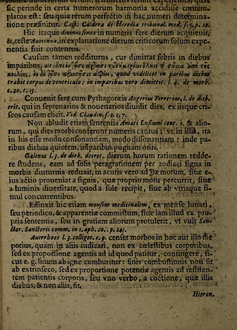 ■tiiWnw XAtiTiivxvji uui nviuui) ivuuuttua lviuui WAjJuitiuia) fic perinde in eerta numerorum harmonia accidifle contem¬ platus eft: feuquia'rerumperfe&io iri hac,numen determina¬ tione praefinitur. Cajp. Caidera de Heredi* tribunal, msd, f $.p. t*. Hic itaque dmtb& feMXin numeris fere dierum acquieuit, &,tefter7f/*/ctrw*ym explanatione dierum criticorum folum expe¬ rientia fuit contentus. ~ * Caufam riimen redditurus , cur dimittat febris in diebus imparibus., sit, onsv^rjtn d$]w<n zalvii fuscem sAkci v ctwpca, 'dvro rtjg h iejytri ‘ze&osrjariv dtyiei y qMd videlicet in paribus diebus trahit corpus de ventriculo : in imparibus vero dimittit. /. 4. de morbi c* to. t. /3. . Conuenit fere cum Pythagorxis Angerius Ferrerius> L de dieb. erit, qui in fepten&rios & nouenarios diuidit dies, ex iisque cri- * feos caufam elicit. Vid. Claudi», fit. c. 7. \ Non abludit etiam Vententia Amati Lufmni cent.% & alio¬ rum^ qni dies morbi conferunt numeris cantus ;* vt in ilEI, ita in his effe modo corifonantiam, modo diffonantiarp : inde pa¬ ribus diebus quietem, imparibus pugnam oriri. Galsniu L3. de dieb. de e re t. dierum horum rationem redde¬ re ftndens, eam ad folis peragrationem per zodiaci figna in morbis diuturnis reduxit, in acutis vero ad 3)x motum, fiue e- ius aftio proueniat a fignis, quxproprio motu percurrit, fiue1 aluminis diuerfitate, quod a fole recipit, fiue ab vtrisque fi- mul concurrentibus. Efiinxit hic etiam menfem medicinalem ex menfe lunari feu periodico, Srapparentix commiftum, fiue iam illud ex pro- ' pria fententia, feu in gratiam aliorum protulerit, vt vult Sana ftor.Sanftorii comm. im.apb.io, .p.2^. Auerrboes i 3. colliget. e.p, cenfet morbos in hoc aut illo die ' potius, quam iii aliis iudieari, non ex cceleflibus corporibus, fed ex proportione agentis ad id quod patitur, • contingere, fi-f cut e. g. linum ab igne comburitur: finis combuftionis non fit ab extrinfeco, fed ex proportione potentix agentis ad refiften- * tem patientis corporis, leu vno verbo, a co&ione, qux illis diebus>&non aliis, fit, . * • < ' - ; ^ f * Hteron.
