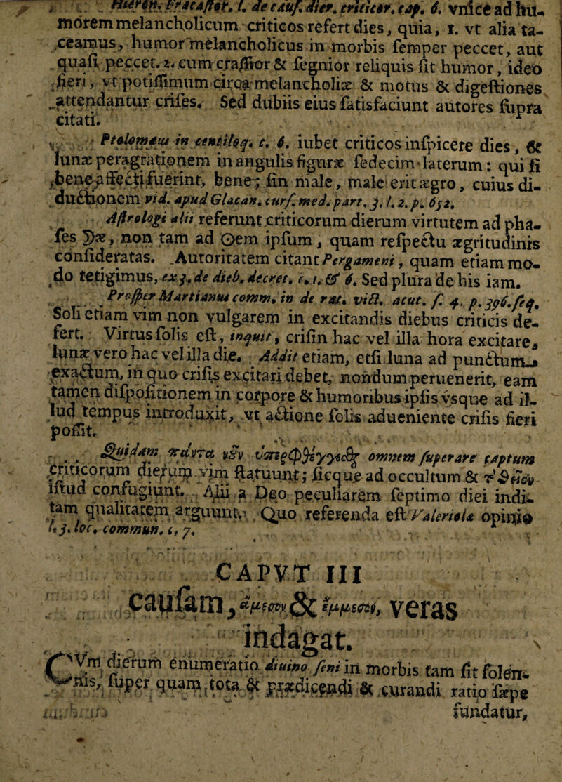 morem melancholicum criticos refert dies, quia, i. vt alia ta¬ ceamus, humor melancholicus in morbis femper peccet, aut quali peccet, 2. cum cfa/Bor & legnior reliquis Iit humor, ideo :fieri, vt potifltmum ciroa melancholia! & motus & digeftiones attendantur crifes. Sed dubiis eius fatisfaciunt autores fiipra citati. • - • . r ■ v, *n 6. iubet criticosinfpicere dies, 6r Iunx peragrationem in angulis fignrx fedecim * laterum: qui fi .bene^fiecti fuerint, bene:; lin male , male erit segro, cuius di- ductionem Vid.apud Glacan. curf, med. part, j, /. 2, p, 632. Aflrologi alii referunt criticorum dierum virtutem ad pha- fes tyx, non tam ad Qem iplum , quam refpe£iu aegritudinis conlideratas. . Autoritatem citant Pergameni, quam etiam mo¬ do tetigimus, exj. de dieb.decret. & 4. Sed plura de his iam. Profyer Marti anus comm.in de ra/. vi fi. acut. f 4, p.tft.feq. Soli etiam vim non vulgarem in excitandis diebus criticis de¬ fert. Virtus folis eft, inquit y crilin hac vel illa hora excitare* Iunx vero hac vel illa di^e. Addit etiam, etli luna ad punftnny» exa<3um, in quo crifis excitari debet, nondum peruenerit, eam tamen difpofitionem in corpore & humoribus ipfis ysque ad 1?- tud tempus introduxit, vt aftione folis adueniente erilis fieri . ; J \ ,v . . . «Taurei *§y vzngtp^syysSr ommm fuperare (Aptum georum dierum, yjjii ftatuunt; licque ad occultum & iltud con.mgiqnt. . Alii a Deo peculiarem feptimo diei indi- tam qualitatem arguunto Quo referenda z&VAUri*U opi*## U$Joc. commun. <, 7, CAPVT III dfieevy veras u C Vm Aerutft enumeratio. Jiuino /ini in morbis tam fitfolen- V^ius, foper quaiiMota & & curandi ratio fepe »;;> > - fundatur.