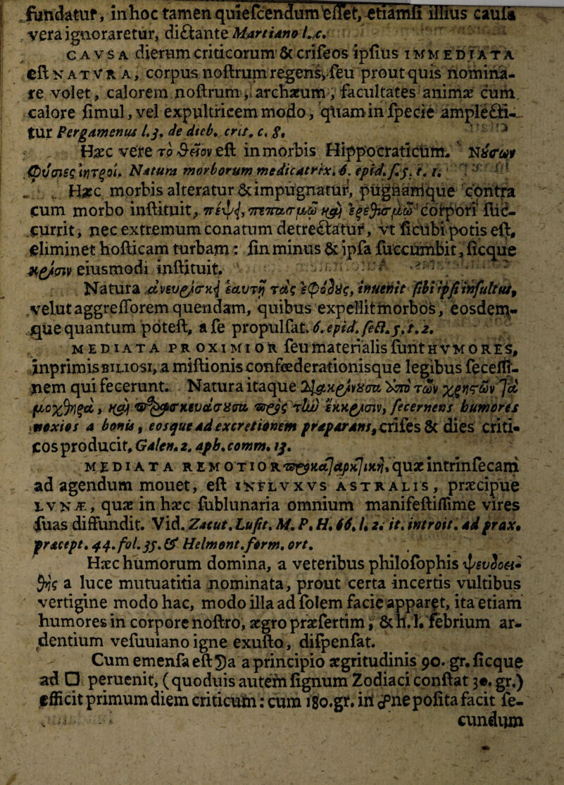 fondatuf, inhoc tamen quiefcendum ellet, etiamli illius cauli , vera ignoraretur, diQidXitz Martiam c a v s a dierum criticarum Sc crifeos ipfius i mm e d tat a cft nat V k a , corpus noftrum regens, feu prout quis nomina¬ re volet , calorem noftrum,,archaeum, facultates animae cum. calore fimul, vel expultricem modo, qUamin fpecie ampleffi-- tur Pergamenus /./. de dtcb. cru. c. 8, Haec vere ro $«oveft in mortis Hippocraticum,' .(bvaissitjTgou Natura morborum medicatrix.4. epidfij> i. n 1* ! J ■ .. . H#c morbis alteratur & impugnatur, pugnamique contra Cum morbo inftituit., ns^, 'mTnMruu sqsfarijLM ' corpori' fti<?- currit, nec extremum conatum detre&atuiS vt ficUbipotis eft, eliminet hofticam turbam: .fin minus &jpfa fuccumbit, fleque eiusmodi inftituit. v ; - - Natura dnup/crk{ eavrjj tds inuemt fibiiffiinfultut, velutaggrefforemquendam, quibus expellit morbos, eosdem,- j^ue quantum poteft, afe propulfaL4.epidtfeft.j,t.2. mediata proximior feu materialis funt hvmores, inprimis biliosi, a miftionis confederationisque legibus fecelti- nem qui fecerunt. Natura itaque rm fAo%%gd, nfij\ *w?fccpenitvduxm ‘St&s tIu) eKKg/aiv, fecernens humores ttexios a bonis, eos que ad ex cretionem pr separdns, crifesSc dies criti- Cos producit, Gdlen* z. dpb. comm. tj. mediata remotioKt^Kctfctpx]ittii*qvLZintrinfecani ad agendum mouet, eft istlvxvs astralis , praecipue e v >* je , quae in haec fublunaria omnium manifeftiflime vires fuas diffundit. Vid. Zaeut. Lufit. At. P, H. 44. /, u it. introit, ddprax• frstcept. 44.f0l.jf. & tielmont.fcrm. ort. Haec humorum domina, a veteribus philofophis ipeuSoa- fys a luce mutuatitia nominata, prout certa incertis vultibus vertigine modo hac, modo illa ad folem facie apparat, ita etiam humores in corpore noftro, aegro praefertim, & h. 1. febrium ar¬ dentium vefuuiano igne exufto, difpenfat. Cum emenfa eft $a a principio aegritudinis 90. gr. ficque ad □ peruenit, (quoduis autem fignum Zodiaci conftat 3«. gr.) ffficit primum diem criticum: cum igo.gf. W^nepofita facit fe-
