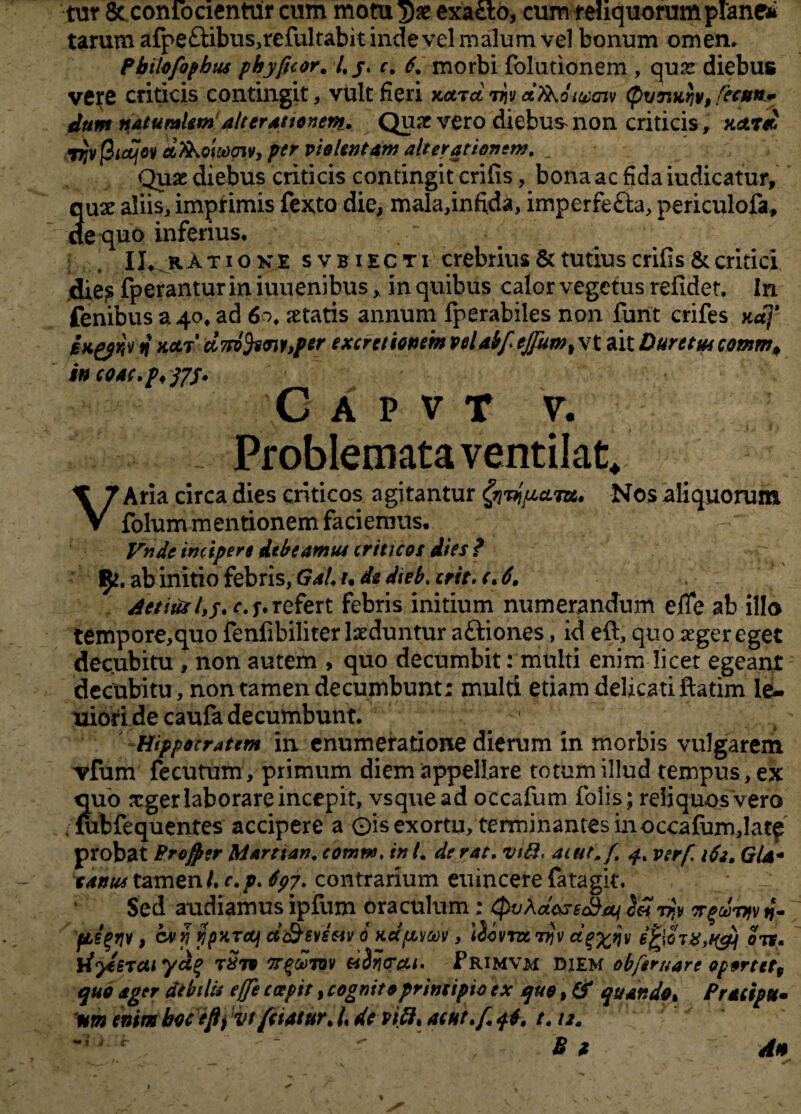 tut & coniocientur cum motu >)£ exacto, cum reliquorum plane» tarum afpe£tibus,refultabit inde vel malum vel bonum omen. Pbilofophtu phyficor, /. j. c. 6. morbi folutionem , qua: diebus vere criticis contingit, vult fieri Kocrdmd&oivajv <pv7tafa, flatu» dum naturalemalterat tonem. Quae vero diebus non criticis, Hctrd jfjv jStcqov dXkoi&oiv, per violentam ait er at ion em. _ Quae diebus criticis contingit crifis, bona ac fida iudicatur, 3ux aliis, imprimis fexto die, mala,inftda, imperfe&a, periculofa, e quo inferius. II. .rAt ione svbiecti crebrius & tutius crifis & critici die? fperanturiniuuenibus, in quibus calor vegetus refidet. In fenibus a 40. ad 60. aetatis annum fperabiles non funt crifes ndj' BKpjry n notr d7p}fccnv,per excretionemvelabfejflum%\t aitDurttmcotum# wcoac.ptffs* C A P V T V. Problemata ventilat. > VAria circa dies criticos agitantur fyvjpccLm* Nos aliquorum folum mentionem faciemus. Vnde incipere debeam tu criticos dies f ab initio febris, Gal. u de dteb. erit. c. 6. /fetiusrefert febris initium numerandum effe ab illo tempore,quo fenfibiliter laeduntur aftiones, id eft, quo aeger eget decubitu , non autem , quo decumbit: multi enim licet egeant decubitu, non tamen decumbunt: multi etiam delicati ftatim le¬ niori de caufa decumbunt. Hippocratem in enumeratione dierum in morbis vulgarem vfum fecutum, primum diem appellare totum illud tempus, ex quo xger laborare incepit, vsquead occafum folis; reliquos vero lubfequentes accipere a 0is exortu, terminantes inoccafum,latf probat Profler Marttan. eomns, in L de rat. vtH, aiut.f. q% verf ide. Gla- cantu tzmznl. c.p. 697. contrarium euincere fatagit. Sed audiamus ipfum oraculum: QvAdc&eS/q 7?> irqcSiqv n- /sis$w t c**iypxreii dc&evsuv 0 KUfivcov, iibvncijjv dg%qv ots. tfyeerat yci% t Sto tt^cctov Primvm diem obferuare op§rtet9 quo ager dtbtlti e fle c cepit, cognito principio ex quo, & quando, Pracipte» nm enim bocefly vtfei/tur. /, de vi&, atkt.f. qi, t. 12.