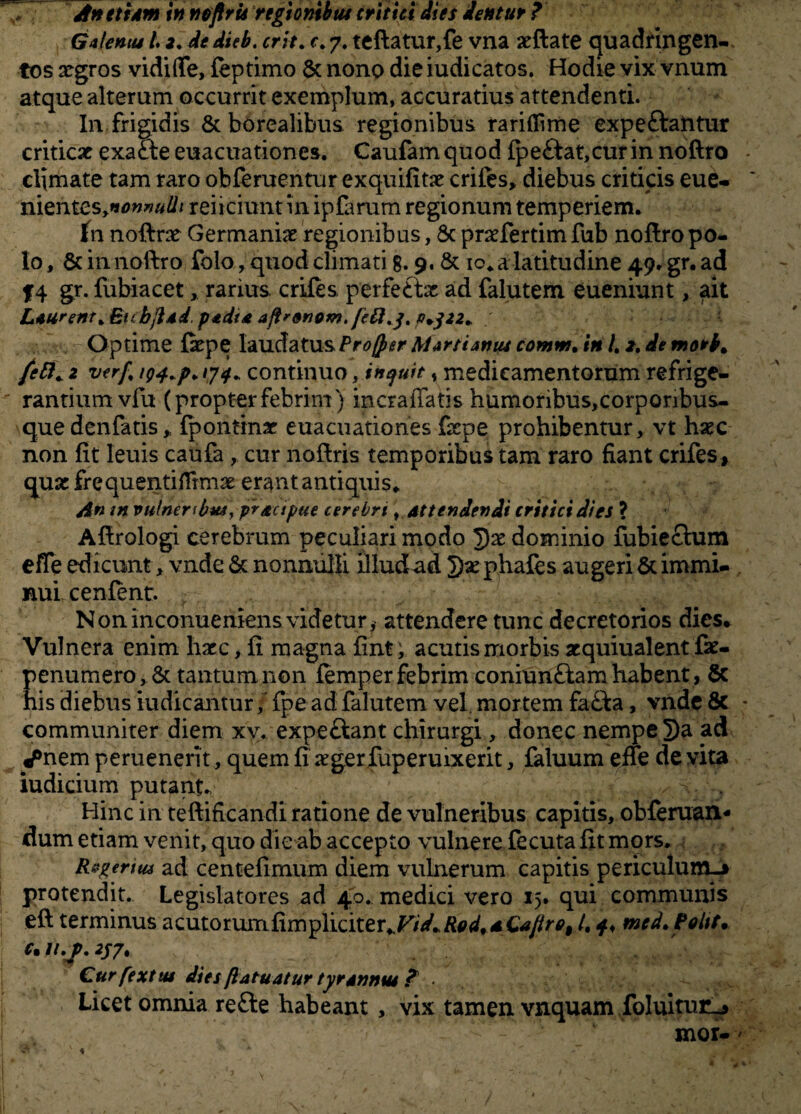 initum in neflru regionibus critici dies dentur ? Galentu L 2. de dieb, erit. c. 7. teftatur,fe vna arftate quadringen¬ tos xgros vidifte, feptimo & nono die iudicatos. Hodie vix vnum atque alterum occurrit exemplum, accuratius attendenti. In frigidis & borealibus regionibus raritfime expeftantur criticae exacte euacuationes. Caufamquod ipe£tat,curin noftro climate tam raro obferuentur exquifitae crifes, diebus criticis eue- nientesynonnulh reiiciunt m ipfarum regionum temperiem. fn noftne Germaniae regionibus, 8c praefertim fub noftro po¬ lo , & in noftro folo, quod climati g. 9, & 10* a latitudine 49. gr. ad f4 gr. fubiacet, rarius, crifes. perfe£tx ad falutem eueniunt, ait Laurent+ EubjlAd padta ajtrGnom.t)+$22+ V •- Optime fiepe laudatus Proffer Martianus cotnm. in /, z.de mork» feti,. 2 v<rf% p* '74* continuo, inquit , medicamentorum refrige¬ rantium vfu (propterfebrim) incraffatis humoribus,corponbus- que denfatis, fpontinar euacuationes ftepe prohibentur, vt haec non fit leuis caufa, cur noftris temporibus tam raro fiant crifes , quae frequentiflrmae erant antiquis. An m vulneribut, pr/cupae cerebri, attendendi critici dies ? Aftrologi cerebrum peculiari modo *})x dominio fubiechim effe edicunt , vnde & nonnulli illud ad 2)sephafes augeri & immi¬ nui cenfent. Noninconueniens videtur, attendere tunc decretorios dies. Vulnera enim haec, fi magna fint; acutis morbis acquiualent fae- penumero, & tantum non femper febrim coniunGam habent , & his diebus iudicantur, fpe ad falutem vel mortem fa£ba, vnde 8c communiter diem xv. expe&ant chirurgi, donec nempe j)a ad ^nem perueneri t, quem fi xger fuperuixerit, faluum eiie de vita iudicium putant. - , Hinc in teftificandi ratione de vulneribus capitis, obferuan- dum etiam venit, quo die ab accepto vulnere fecuta fit mors. R&geruu ad centefimum diem vulnerum capitis periculum-* protendit. Legislatores ad 40. medici vero 15. qui communis eft terminus acutorumfimpliciter>Vid*Rod'*Cajlrf>9 t, mcd. Polit* e. frM 2/7, Curfextut dies flatu at ur tyrannus P • > Licet omnia re£te habeant , vix tamen vnquam foluinuL* mor-