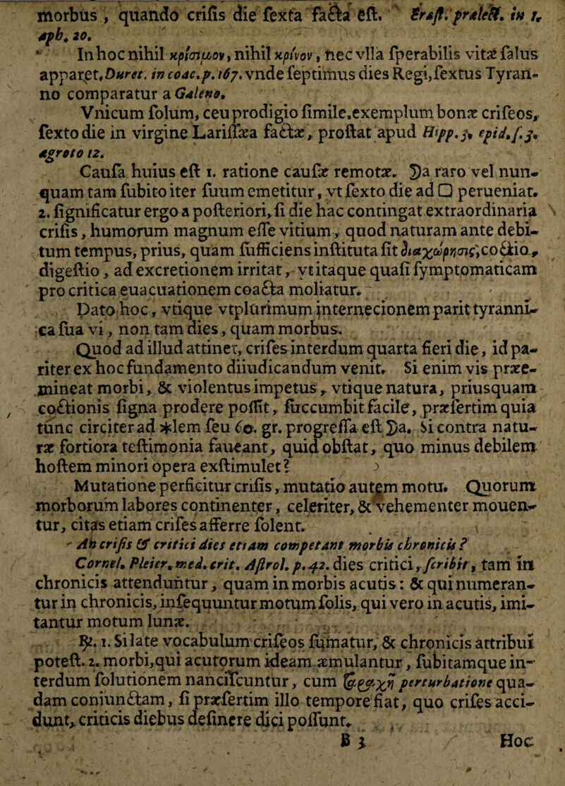 t morbus , quando crifis die fexta fa&a eft. Brafl. praifif. tn u 4fb,20, Inhoc nihil xploiuov, nihil xptvov, nec vlla fperabitis vitae falus apparet, incoae.p.ibj. vndefeptimus dies Regi,fextus Tyran¬ no comparatur a Galeno, Vnicum folum, ceu prodigio fimileaexemplumbonx crifeos, fextodie in virgine LarifTaea fa£tae, proftat apud Hyp.fr epid, fi.fr Caufa huius eft i. ratione caufx remotae. 5Ja raro vel nun¬ quam tam fubito iter fuum emetitur , vtfexto die ad □ perueniat. 2. fignificatur ergoapofteriorhfi die hac contingat extraordinaria crifis, humorum magnum efle vitium, quod naturam ante debi¬ tum tempus* prius, quam ftifficiens inftituta fit ^a^&^o^co&ia, di geftio, ad excretionem irritat, vtitaque quafi fymptomaticam pro critica euacuationemcoa&a moliatur.' . . ' Dato hoc, vtique vtplurimum internecionem parit tyranni¬ ca fua vi, non tam dies, quam morbus. v Quod ad illud attinet, eriles interdum quarta fieri die, id pa¬ riter ex hoc fundamento diiudicandum venit. Si enim vis praee¬ mineat morbi, 5c violentus impetus r vtique natura, priusquam co&ionis figna prodere poffit, fuccumbit facile, prxfertim quia tunc circiter ad *lem feu 60. gr. progrefia eft 5)a, Si contra natu¬ rae fortiora teftimonia faueant, quidobftat, quo minus debilem hoftem minori opera exftimulet? > ^ v Mutatione perficitur crifis, mutatio autf m motu. Quorum morborum labores continenter, celeriter, & vehementer mouen- tur, citas etiam crifes afferre folent. \ ** Ah crifis & critici dies ettam competant morbis chronicis ? Cornei, Ple i er. tr.ed. erit. Afiroh p. 42. dies critici y fer ibit t tam in chronicis attenduntur, quam in morbis acutis: & qui numeran¬ tur in chronicis, infequuntur motum folis, quivero in acutis, imi¬ tantur motum Iunx. ... - 52.1. Si late vocabulum crifeos fumatur, & chronicis attribui poteft. 2. morbi,qui acutorum ideam aemulantur, fubitamque in¬ terdum folutionem nanciTcuntur, cum perturbatione qua¬ dam coniun&am, fiprxfertim illo tempore fiat, quo crifes acci¬ dunt,, criticis diebus definere dici poflunt* 4 3 i Hoc