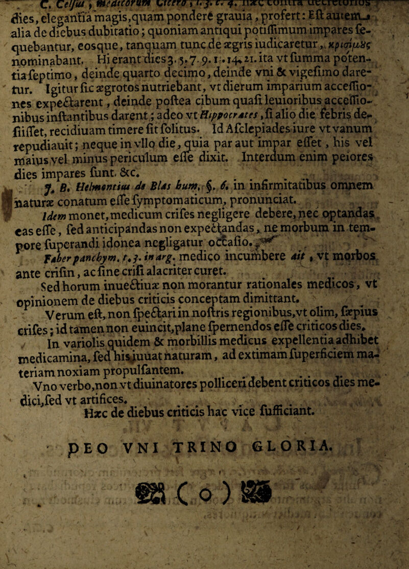 ffres,elegariHa lriagis,quarnpondera grauia, profert: Eft autenu» alia de diebus dubitatio; quoniam antiqui pqtirtimum impares fe- / quebantur, eosque, tanquam tunc de aegris iudicaretur „ xpioijbLXt nominabant. Hi erant dies 3. .5,7.9.1. 14.21.ita vtfumma poten¬ tia feptimo, deinde quarto decimo, deinde vni & vigefimo dare¬ tur. Igitur fic argrotos nutriebant, vt dierum imparium acceflio- nes expeffcarent, deinde poftea cibum quafi leuioribus acceflio- nibus inflantibus darent; adeo vtHippocrdtrs .fiaftq die febri$ de- fiiffet, recidiuam timere fit folitus. Id Afclepiades iure vt vanum repudiauit; neque in vllo die, quia par aut impar eflet, his vel maius vel minus periculum efle dixit. Interdum enim peiores dies impares Smt. 8cc4 w 4 g , •' j4 b, Helmomiui de Bias 6. in infirmitatibus omnem flnaturx conatum eflefymptomaticum, pronunciat. Idem monet, medicum crifes negligere debere, nec optandas eas efle, fed anticipandas non expefctandas, ne morbum in tem¬ pore fuperandiidonea negligatur octafio.-^ , t < fAberpancbym, r4j. inarg. medico incumbere ait, vt morbos v ante crifin, ac fine erili alacriter curet. Sed horum inue&iuae non morantur rationales medicos , vt opinionem de diebus criticis conceptam dimittant, : Verum eft, non fpeftari in noftris regionibus,vt olim, fepius crifes; id tamen non euincit,plane fpernendos eflb criticos dies. In variolis quidem & morbillis medicus expellentia adhibet medicamina, fed his^uuat naturam, ad extimam fuperficiem ma¬ teriam noxiam propulfantem. Vno verbo,nonvt diuinatorcs polliceri debent criticos dies me- ■ dici,fed vt artifices. . . . , „ „ . Hxc de diebus criticis hac vice iufnciant. V p E O VNI TRINO GLORIA. *\ t v { ¥. \ . **, . -r' i. v. . /