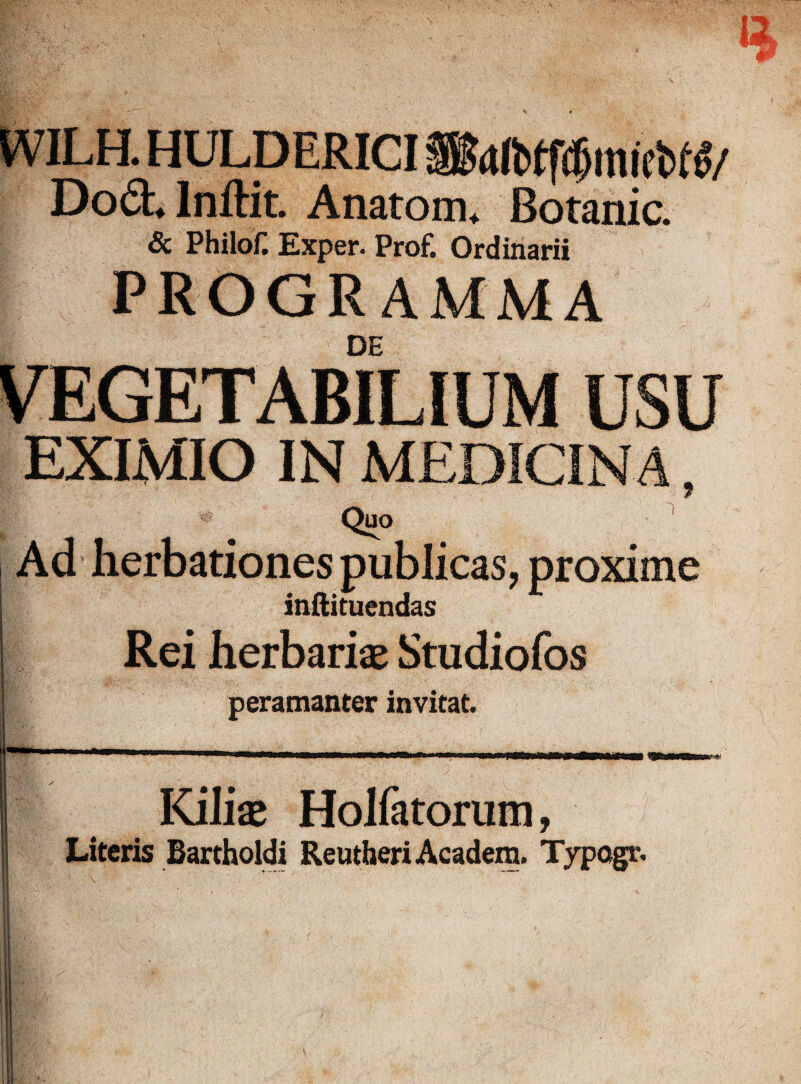 WILH. HULDERICI S&tlbtfdjinicbW/ Dod. Inftit. Anatom. Botanic. & Philof. Exper. Prof. Ordinarii PROGRAMMA DE USU EXIMIO IN MEDICIN A, 7 Quo Ad herbationes publicas, proxime inftituendas Rei herbariae Studiofos peramanter invitat Kiliae Holfatorum, Literis Bartholdi ReutheriAcadem. Typogr.