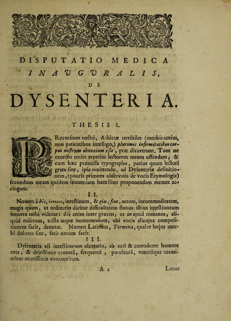 INAVGVRALIS, D YSENTER I A. THESIS I. Rjecurfores noftri, Athleta? terribiles (morbisautem, non patientibus intelligo,) plurimis infirmitatibus cor- pus noftrum obnoxium efie , prce dicaverunt* Tum ne exordio toties repetito le&orem meum offendam, & cum haec prasmifta typographo, potius quam ledori grata flnt, ipfa omittendo, ad Dyfenteriae definitio** nem 5 (paucis primum obfervatis de vocis Etymologia) fecundum meam quidem fentemiam humiliter proponendam memet ac« cingam. II. Nomen a ^vV, hr?pov5 inteftinum, & >fluo, ortum, incommoditatem, magis quam, ut ordinario dicitur difficultatem fluxus iftius inteftinorum innuere mihi videtur: Jvs enim inter graecos, ut in apud romanos, ali¬ quid miferum, triflc atque incommodum, ubi vocis alicujus compofi- tionem facit, denotat. Nomen Latinum, Tormina > quales hujus mor¬ bi dolores fint, fatis notum facit. III. Dyfenteria efc inteftinorum ulceratio, ab acri & corrodente humore orta, & deje&ione cruenta, frequenti , purulenta, ventrifque tormi¬ nibus acutiflimis concomitata. z Locus