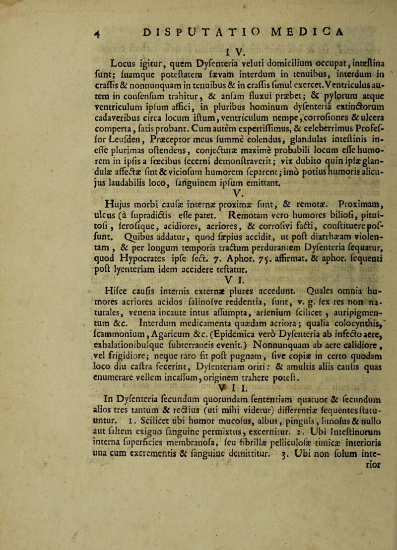 IV. Locus igitur, quem Dyfenteria veluti domicilium occupat,inteftina funt; fuamque poteftatena faevam interdum in tenuibus, interdum in eradis & nonnunquam in tenuibus & in eradis fimul exercet. Ventriculus au¬ tem in confenfum trahitur, & anfam fluxui praebet; & pylorum atque ventriculum ipfum affici, in pluribus hominum dyfenteria extin&orum cadaveribus circa locum iftum, ventriculum nempe ,corrofiones & ulcera comperta, fatis probant. Cum autem expertiflimus, & celeberrimus Profef- forLeufden, Praeceptor meus fumme colendus, glandulas inteftinis in- effe plurimas oftendens, conjetfturae maxime probabili locum efle humo¬ rem in ipfisa foecibus fecerni demonftraverit; vix dubito quin ipfarglan- dulae affe&ae fint& viciofum humorem feparent;imo potius humoris alicu- jus laudabilis loco, fanguinem ipfum emittant. V. Hujus morbi caufae internae proximae funt, & remotae. Proximam, ulcus (a (upradidtis efle patet. Remotam vero humores biliofl, pitui- tofi, ferofique, acidiores, acriores, & corroflvi fadi, conftituere pof- funt. Quibus addatur, quod flepius accidit, ut poft diarrhaeam violen¬ tam , & per longum temporis tra&um perdurantem Dyfenteria fequatur, quod Hypocrates ipfe fe<5t. 7. Aphor. 75. affirmat. & aphor. fequenti poft lyenteriam idem accidere teftatur. V I. Hifce caufls internis extern* plures accedunt. Quales omnia hu¬ mores acriores acidos falinofve reddentia, funt, v. g. fex res non na¬ turales, venena incaute intus affumpta, arfenium fcilicet , auripigmen¬ tum &c. Interdum medicamenta quadam acriora; qualia colocynthis,' Icammonium, Agaricum &c. (Epidemica vero Dyfenteria ab infe&oaere, exhalationibufque fubterraneis evenit.) Nonnunquam ab aere calidiore, vel frigidiore; neque raro fit poft pugnam, live copiae in certo quodam loco diu caftra fecerint, Dyfenteriam oriri; & amultis aliis caulis quas enumerare vellem incafiiim, originem trahere poteft. ¥ I I. In Dyfenteria fecundum quorundam fententiam quatuor & fecundum alios tres tantum & re&ius (uti mihi videtur) differentia; fequentesftatu- untur. 1. Scilicet ubi Immor mucofus, albus, pinguis, limofus& nullo aut faltern exiguo fanguine permixtus, excernitur. 2. Ubi Inteftinorum interna luperficies membranofa, feu fibrillae pelliculofe tunica; interioris una cum excrementis & fanguine demittitur. 3. Ubi non folum inte¬ rior