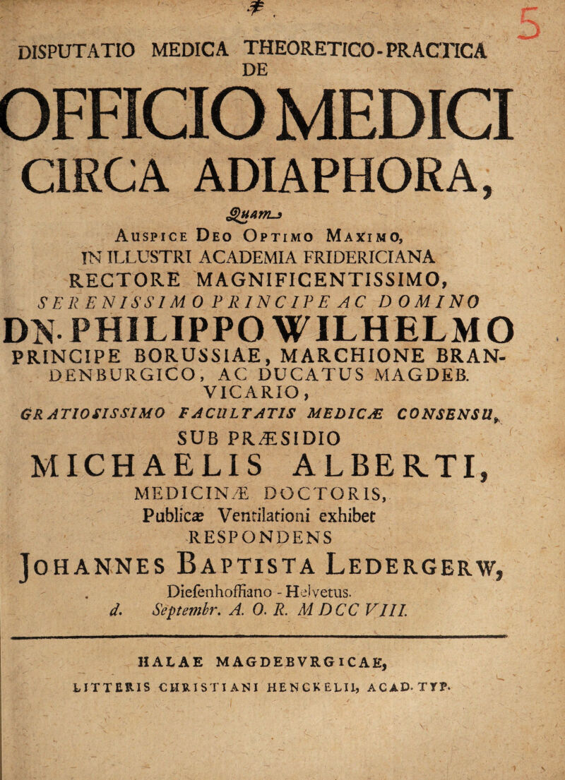 DISPUTATIO MEDICA THEORETICO- PRACTICA DE OFFICIO MEDICI CIRCA ADIAPHORA, Ghtam-} Auspice Deo Optimo Maximo, !N ILLUSTRI ACADEMIA FRIDERICIANA RECTORE MAGNIFICENTISSIMO, SER ENISSIM 0 PRINCIPE AC DOMINO DN PHILIPPO WILHELMO PRINCIPE BORUSSIAE, MARCHIONE BRAN- DENBURGICO, AC DUCATUS MAGDEB. VICARIO, GRATIOSISSIMO FACULTATIS MED1CM CONSENSU, SUB PR^SIDIO f MICHAELIS ALBERTI, MEDICIN/E DOCTORIS, Public® Ventilationi exhibet RESPONDENS Johannes Baptista Ledergerw, . DiefenhofHano - Hei vetus. d. Septembr. A. 0. R. MDCC VIII. HALAE MAGDEBVRGICAE, LITTERIS CHRISTIANI HENCKELU, ACAD.TTP.