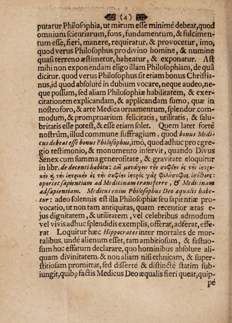 <sr(4) m putatur Philofophia, ut mirum efle minime debeat,quod omnium fcientiarum,fons, fundamentum,& fulcimen¬ tum effe,fieri, manere,requiratur, & provocetur, imo, quod verus Philofophus pro divino homine, & numine quafi terreno aeftimetur, haheatur, & exponatur. Aft mihi non exponendam eligo illam Philofophiam, de qua dicitur, quod verus Philofophus fit etiam bonus Chrifiia- nus,id quod abfolute in dubium vocare, neque audeo,ne¬ que poffum, fed aliam Philofophia? habilitatem, & exer¬ citationem explicandam, & applicandam fumo, qua in noftroforo, & arte Medica ornamentum, fplendor.com- modum,& promptuarium felicitatis, utilitatis, & falu- britatis effe poteft,& effe etiam folet. Quem latet forte noftrum, illud commune fuffragium, quod bonus Medi- cus debeat ejfe bonus Pbilofopbus>\m6, quod adhuc pro egre¬ gio teftimonio, & monumento infervit, quando Divus Senex cum fumma generofitate, & gravitate eloquitur in libr. de decenti babitu: A« pccrctyeiv r ijv cotybiv ss -rqv itirqt- xrjv ii Ttj» is rrjv <re£p(V («rrgos <piAocrc(po(, ierb&ecs: opertetfapientiam ad Medicinam transferre , (S Medicinam adfapientiam. Medicus enim Philofophus Deo aqualis habe¬ tur'. adeofolennis eft illa Philofophia; feu fapientia; pro¬ vocatio, ut non tam antiquitas, quam recentior aetas e- jus dignitatem, & utilitatem, vel celebribus admodum vel vi vis adhuc fplendidis exemplis, offerat, adferat, effe¬ rat Loquitur haec Hippocratesinter mortales de mor¬ talibus, unde alienum effet, tam ambitiofum, & faftuo- fum hoc affatum declarare, quo hominibus abfolute ali¬ quam divinitatem, & non aliam nifi ethnicam, & fuper- ftitiofam promittat, fed differte & diftimffe {fatim fub- iungit,quibp fa<Sis Medicus Deo aequalis fieri queat,quip-