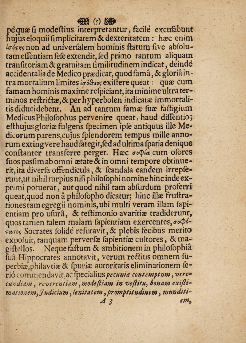 M ^ u/ saSP pe qua: fi modeftius interpretantur , facile excufabunt hujuseloquiifimplicitatem&dexteritatem: hxc enim itroTijg non ad univerfalem hominis ftatum five ablolu- tameflentiamfefe extendit, fed primo tantum aliquam tranfitoriam & gratuitam fimilitudinem indicat, deinde accidentalia de Medico praedicat, quod fama, & gloria in¬ tra mortalium limites «VoS-to? exiftere queat: quas cum famam hominis maxime refpiciant, ita minime ultra ter¬ minos reftri<$as,&per hyperbolen indicatae immortali- tis diduci debent. An ad tantum famae fuae faftigium MedicusPhilofophus pervenire queat, haud diflentio; efthujus gloria: fulgens fpecimen ipfe antiquus ille Me¬ dicorum parens,cujus fplendorem tempus mille anno¬ rum extingvere haud fategit,fed ad ultima fpatia denique conftanter transferre perger. Hac o-otpla, cum ofores fuos pasfim ab omni astate & in omni tempore obtinue¬ rit, itadiverfaoffendicula,& fcandala eandem irrepfe- runt,ut nihil turpius nifi philofophi nomine hinc inde ex¬ primi potuerat, aut quod nihil tam abfurdum proferri queat,quod non a philofopho dicatur; hinc illae fruftra- tiones tam egregii nominis,ubi multi veram illam fapi- entiam pro ufura, & teftimonio avaritiae tradiderunt, quos tamen talem malam fapientiam exercentes, <ro<pb- tctTos Socrates folide refutavit,& plebis fecibus merito expofuit, tanquam perverfa: fapientiae cultores, &ma- giftellos. Nequefaftum & ambitionem in philofophia fu a Hippocrates annotavit, verum re&ius omnem fu- perbiae,philavtias & fpuria: autoritatis eliminationem fe¬ rio commendavit;ac ipecialiuspecunia contemptum, vere- cun citam, reverentiam, moieftiam in ve (litu, bonam exifti- mas tonem, Judicium, lenitatem, promptitudinetn, munditi-