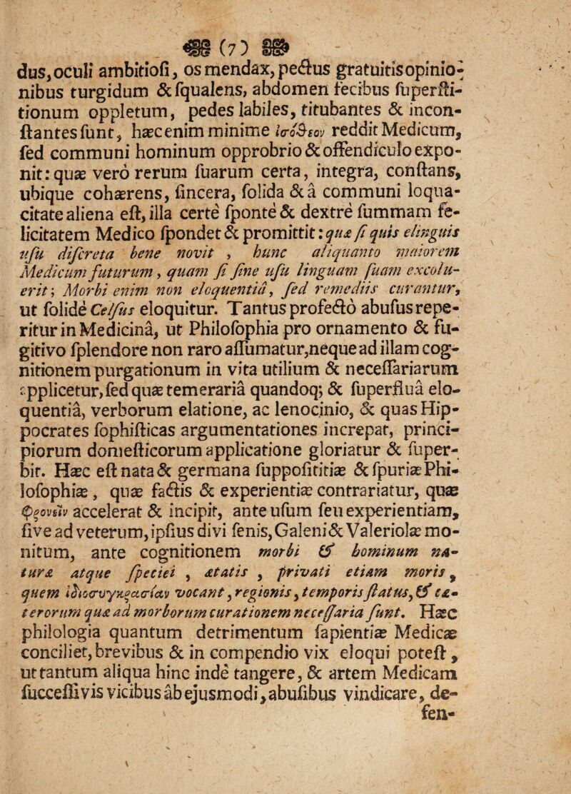 dus, oculi ambitiofi, os mendax, pe&us gratuitis opinio^ nibus turgidum & fqualens, abdomen fecibus fuperfti- tionum oppletum, pedes labiles, titubantes & incon- ftantesfunt, hascenim minime Uro&sov reddit Medicum, fed communi hominum opprobrio & offendiculo expo¬ nit: quas vero rerum fuarum certa, integra, conflans, ubique cohterens, {incera, folida &a communi loqua¬ citate aliena eft.illa certe fponte& dextre fummam fe¬ licitatem Medico fpondet & promittit: qua fi quis elinguis ufu difcreta bene novit , hunc aliquanto maiorem Medicum futurum, quam fi fine ufu linguam fuarn excolu¬ erit; Morbi enim non eloquentia, fed remediis curantur, ut folide Celfius eloquitur. Tantusprofe&d abufusrepe- ritur in Medicina, ut Philofophia pro ornamento & fu¬ gitivo fplendore non raro affumatur,neque ad illam cog¬ nitionem purgationum in vita utilium & neceffariarum applicetur, fed qua: temeraria quandoq; & fuperflua elo¬ quentia, verborum elatione, ac lenocinio, & quas Hip¬ pocrates fephifticas argumentationes increpat, princi¬ piorum domefticorum applicatione gloriatur & fuper- bir. Haec eftnataSc germana fuppofititiae &fpuriaePhi¬ lofophia: , quae fa&is & experientia contrariatur, quae fyovfiv accelerat & incipit, anteufum feu experientiam, five ad veterum, ipfius divi fenis, Galeni&Valeriolae mo¬ nitum, ante cognitionem morbi (f hominum na¬ tur a atque fpeciei , statis , privati etiam moris, quem i$io<rv'yx.%a<ria.y vocant, regionis, temporisJlatus, & ea- terorum qua ad morborum curationem ncceffaria funt. Hasc philologia quantum detrimentum fapientiae Medicae conciliet, brevibus & in compendio vix eloqui poteft , ut tantum aliqua hinc inde tangere, & artem Medicam fucceffi vis vicibus ab ejusmodi, abufibus vindicare, de-