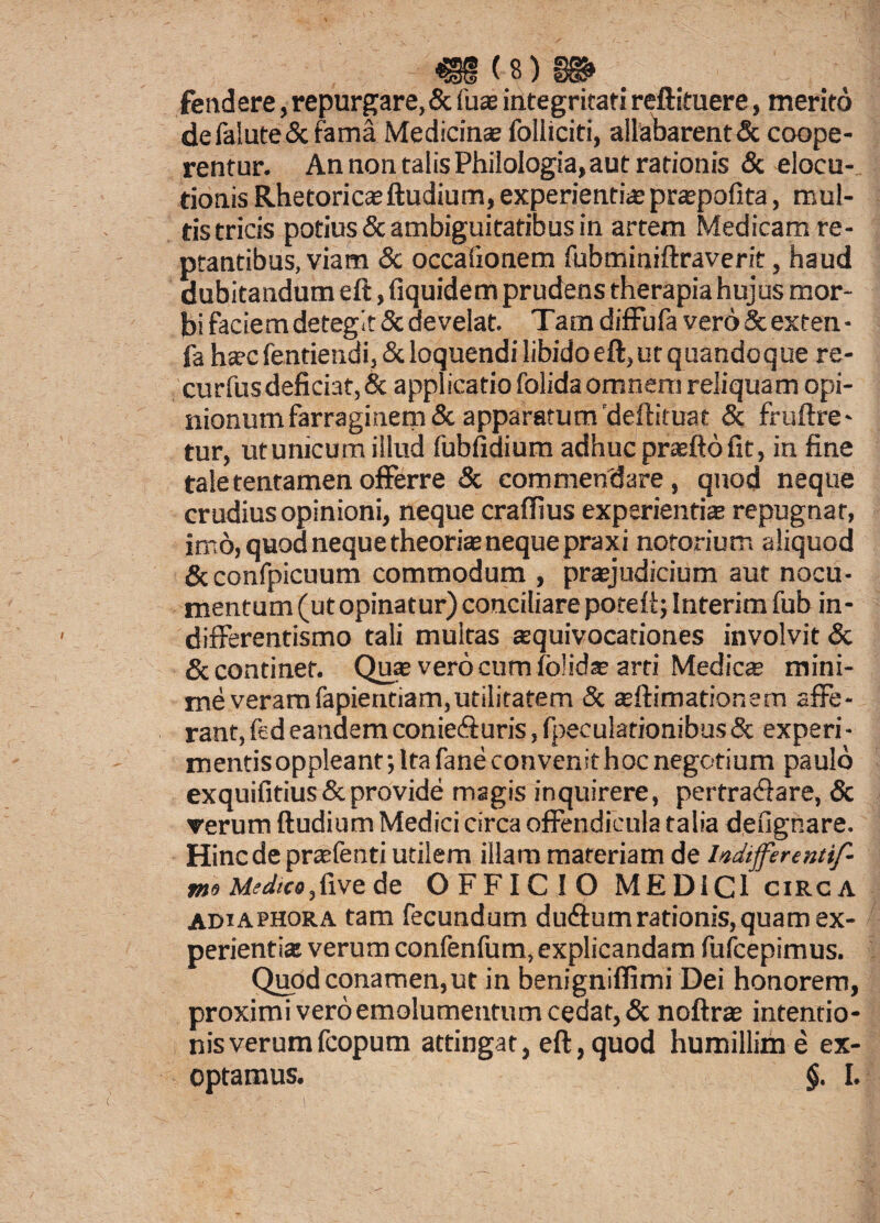«8(8) S» fendere, repurgare, & fuse integritati reftituere, merito defalute&fama Medicinse foliiciti, allabarentdk coepe¬ rentur. An non talis Philologia, aut rationis & elocu¬ tionis Rhetoricaeftudium, experientis prspofita, mul¬ tis tricis potius & ambiguitatibus in artem Medicam re¬ ptantibus, viam & occaiionem fubminiftraverit, haud dubitandum eft, fiquidem prudens therapia hujus mor¬ bi facie m detegit & develat. Tam diffufa vero & exten • fa hscfentiendi,&loquendilibidoeft,utquandoque re- curfusdeficiat, & applicatio folidaomnem reliquam opi¬ nionum farraginem & apparatum'deftituat & fruftre- tur, ut unicum illud fubfidium adhuc praefto fit, in fine tale tentamen offerre & commendare, qnod neque crudius opinioni, neque craffius experientis repugnat, imo, quod neque theoris neque praxi notorium aliquod & confpicuum commodum , prsjudicium aut nocu¬ mentum (utopinatur) conciliare potert; Interim fub in- differentismo tali multas squivocationes involvit & & continet. Qus vero cum fblids arti Medies mini¬ me veramfapientiam,utilitatem & sftimationem affe¬ rant, fcd eandem coniefturis, fpeculationibus & experi- mentisoppleant; Ita fane convenit hoc negotium paulo exquifitius & provide magis inquirere, pertrabfare, & verum ftudium Medici circa offendicula talia defignare. Hinc de prsfenti utilem illam materiam de btdiffertntif- me Medico, fi ve de OFFICIO MEDICI circa ADiaphora tam fecundum du<ftumrationis,quam ex¬ perientis verum confenfum, explicandam fufeepimus. Quod conamen, ut in benignifiimi Dei honorem, proximi vero emolumentum cedat, & noftrs intentio¬ nis verum fcopum attingat, eft, quod humillime ex¬ optamus. §. I.