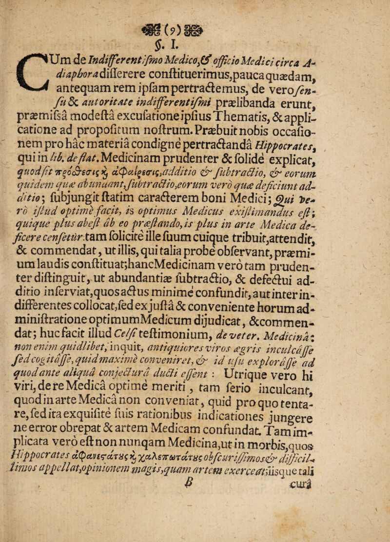 CUm de Indiffierentifmo Medico,(fi officio Medici circa si¬ di apbor a diilerere conftituerimus,pauca quadam, antequam rem ipfam pertradtemus, de verofen- fu & autoritAte indifferentifmi praelibanda erunt, prasmifsa modefta excufatione ipfius Thematis, & appli¬ catione ad propofitum noftrum.Prasbuitnobis occafio- nem pro hac m ateria condigne pertra<£ianda Hippocrates, qui in hb. deflat. Medicinam prudenter & folide explicat, quod fit Ttf&vrn Kf ctifkdgnrif,additio &■ fubtr allio, & eorum quidem que abundant,fubtra&io,eorum vero que deficiunt ad¬ ditio', fubjungitftatim cara&erem boni Medici \gui te¬ ro ifiud optime facit, is optimus Medicus exifiimandus e fi; quique plus abefi ab eo prefiando, is plus in arte Medica 'de¬ ficere cenfetdr. tam folicite ille fuutn cuique tribuit,attendit, & commendat, ut illis, qui talia probe obfervant, prami- um laudis conftituatjhancMedicinam vero tam pruden¬ ter diftinguit, ut abundantias fubtradiio, & defedui ad¬ ditio inferviat,quosa&usrninime confundit, aut inter in¬ differentes collocat,fed exjuffa & conveniente horum ad- miniftrationeoptimumMedicum dijudicat, Sccommen- dat; hucfacit illud C^teftimonium, de veter. Medicina-, non enimquidlibet, inquit, antiquiores viros aegris inculca (fi fed cogit dffie, quid maxime conveniret, & id ufu expiordffie ad quod ante aliqua conjechird duci i effient: Utrique vero hi viri, de re Medica optime meriti, tam ferio inculcant quod in arte Medica non conveniat, quid proquotenta- re, fed ita exquifite fuis rationibus indicationes jungere ne error obrepat & artem Medicam confundat. Tam im¬ plicata veroeftnonnunqam Medicina,ut in morbis,quo» Hippocrates aureis ac xaMwmsdsxc ohfcuriffimosfir diffidi* limos appellat,opinionem magis,quam artem exercetmiisquetali $ curi