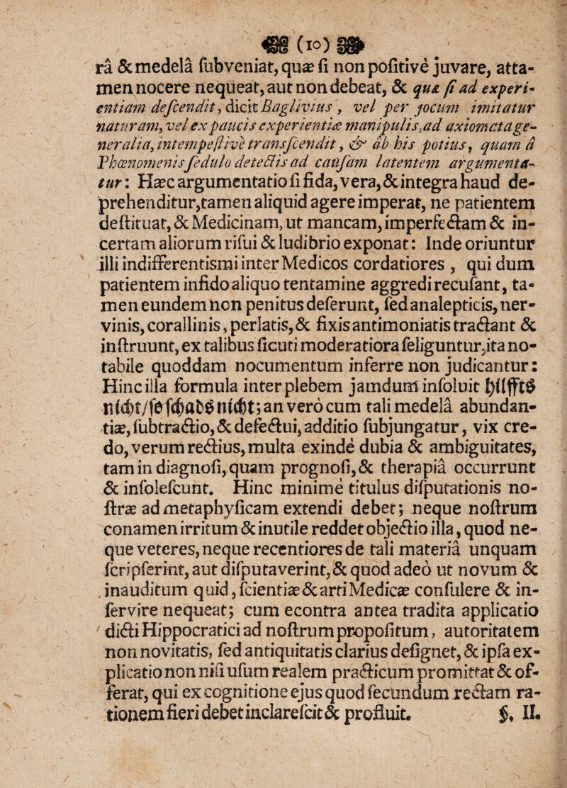 ra 8c medela fubveniat, quas fi non pofitive juvare, atta¬ men nocere nequeat, aut non debeat, & qu& (i ad experi- cntiam defiendit, dicit Baghvius , vel per jocum imitatur naturam, vel ex paucis experientius manipulis,ad axiomatage¬ neralia, intempeflive transfcendit, & ab his potius, quam d Thcenomenisfedulo det edis ad caufam latentem argumenta¬ tur: Hasc argumentatio fi fida, vera, & integra haud de¬ prehenditur,tamen aliquid agere imperat, ne patientem deftituat, & Medicinam, ut mancam, imperfedam & in¬ certam aliorum rifui & ludibrio exponat: Inde oriuntur illi indifferentismi inter Medicos cordatiores , qui dum patientem infido aliquo tentamine aggredi recufant, ta¬ men eundem non penitus deferunt, fedanalepticis, ner¬ vinis,corallinis,perlatis,& fixis antimoniatis tradant & inftruunt, ex talibus ficuti moderatiora feliguntur.ita no¬ tabile quoddam nocumentum inferre non judicantur: Hinc illa formula inter plebem jamdqminfoluit n(d)t/fbfd)ab$ n(d)t; an vero cum tali medela abundan¬ tiae, fubtradio,& defedui,additio fubjungatur, vix cre¬ do, verum redius, multa exinde dubia & ambiguitates, tam in diagnofi, quam prognofi,& therapia occurrunt & infolefcunt. Hinc minime titulus difputationis no- ftras ad metaphyficam extendi debet; neque noftrum conamen irritum & inutile reddet objedio illa, quod ne¬ que veteres, neque recentiores de tali materia unquam fcripferint, aut difputaverint,& quod adeo ut novum & inauditum quid, fcienti»&arti Medicas confulere & in- fervire nequeat; cum econtra antea tradita applicatio ' didi Hippocraticiad noftrumpropofitum, autoritatem non novitatis, fed antiquitatis clarius defignet, 8c ipfa ex¬ plicatio non nili ufum realem pradicum promittat & of¬ ferar, qui ex cognitione ejus quod fecundum redam ra¬