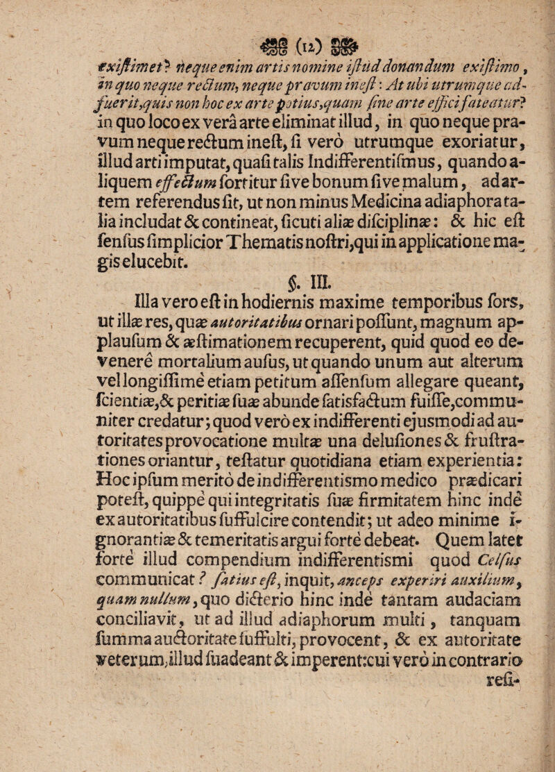 €§ .(»)» txiftimet'? tiequeenim artis nomine ijliiddonandum exiftimo, in quo neque rellum, neque pravum ineft: At ubi utrumque ccU fuerit,quis non boc ex arte potius,quam fine arte efficifateatur* in quo loco ex vera arte eliminat illud, in quo neque pra¬ vum neque re&um ineft, li vero utrumque exoriatur, Illud arti imputat, quali talis Indifferentifmus, quandoa- liquem effeftum forritur live bonum five malum, ad ar¬ tem referendus fit, ut non minus Medicina adiaphora ta¬ lia includat & contineat, ficuti alias difciplinae: & hic eft fenfus fimplicior Thematis noftri,qui in applicatione ma¬ gis elucebit. $. III. Illa vero eft in hodiernis maxime temporibus fors, ut illae res, quas autoritatibus ornari poffunt, magnum ap- plaufum & aeftimationem recuperent, quid quod eo de¬ venere mortalium aufus, ut quando unum aut alterum vellongiffime etiam petitum aflenfum allegare queant, fcientias,& peritiae fuae abunde fatisfaftum fuiffe,commu¬ niter credatur; quod vero ex indifferenti ejusmodi ad au- toritatesprovocatione multa una delufiones & fruftra- tionesoriantur, teftatur quotidiana etiam experientia: Hocipfummeritodeindiflerentismomedico prasdicari poteft, quippe qui integritatis fuas firmitatem hinc inde ex autoritatibus fuffulcire contendit; ut adeo minime i- gnorantias & temeritatis argui forte debeat. Quem latet forte illud compendium indifferentismi quod Celfus communicat i fatiuseft, inquit, anceps experiri auxilium, quam nullum} quo difterio hinc inde tantam audaciam conciliavit, ut ad illud adiaphorum multi, tanquam fumma aucftoritate fuffulti, provocent, & ex autoritate veter um,illud fuadeant & imperenttcui vero in contrario
