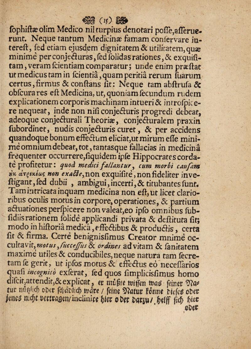 ■€§ (lf>, 3^ fbphilfceolim Medico nil turpius denotari poffe,afferue- runt. Neque tantum Medicina famam confervare iu- tereft, fed etiam ejusdem dignitatem & utilitatem,quse minime perconje<fturas,fedfolidasrationes,& exquifi- tam, veramfcientiamcomparatur; unde enim prsftat ut medicus tam in fcientia, quam peritia rerum fuarum certus,firmus & conflans /it: Neque tamabftrufa& obfcurares eft Medicina, ut, quoniam fecundum rudem explicationem corporis machinam intueri & imrofpice- re nequeat, inde non nili conjeffuris progredi debeat, adeoque conjecturali Theorite, conjeduralem praxin fubordinet, nudis conje&uris curet, & per accidens quandoque bonum effectum eliciat,ut mirum efle mini¬ me omnium debeat, tot, tantasque fallacias in medicina frequenter occurrere,fiquidem ipfe Hippocrates corda¬ te profitetur: quod medici fallantur, cum morbi caufam sx dr^nm non exafte> non exquifite, non fideliter inve- ftigant,fed dubii , ambigui,incerti,& titubantes funt. Tam intricata inquam medicina non eft, ut licet clario¬ ribus oculis motus in corpore, operationes, & partium affuationes perfpicere non valeat,eo ipfo omnibus fub- fidiisrationem folide applicandi privata & deftituta fit; modo in hiftoria medica, effeffibus & producitis, certa fit & firma. Certe benignisfimus Creator mnime oc¬ cultavit, motus, fucceffus & ordines ad vitam & lanitatem maxime utiles & conducibiles, neque natura tam fecre- tamfe gerit, ut ipfos motus & effedtus eo neceffarios quafi incognito exferat, fed quos fimplicisfimus homo difcit,attendit,& explicat, er mu^te triffen twtf fccner tue obcr fctidciscl) finire / fetne Sftatur Hnnt fctefetf ober ctrtraaen/inclinirf fcler ©bfp iwjw/ bie*