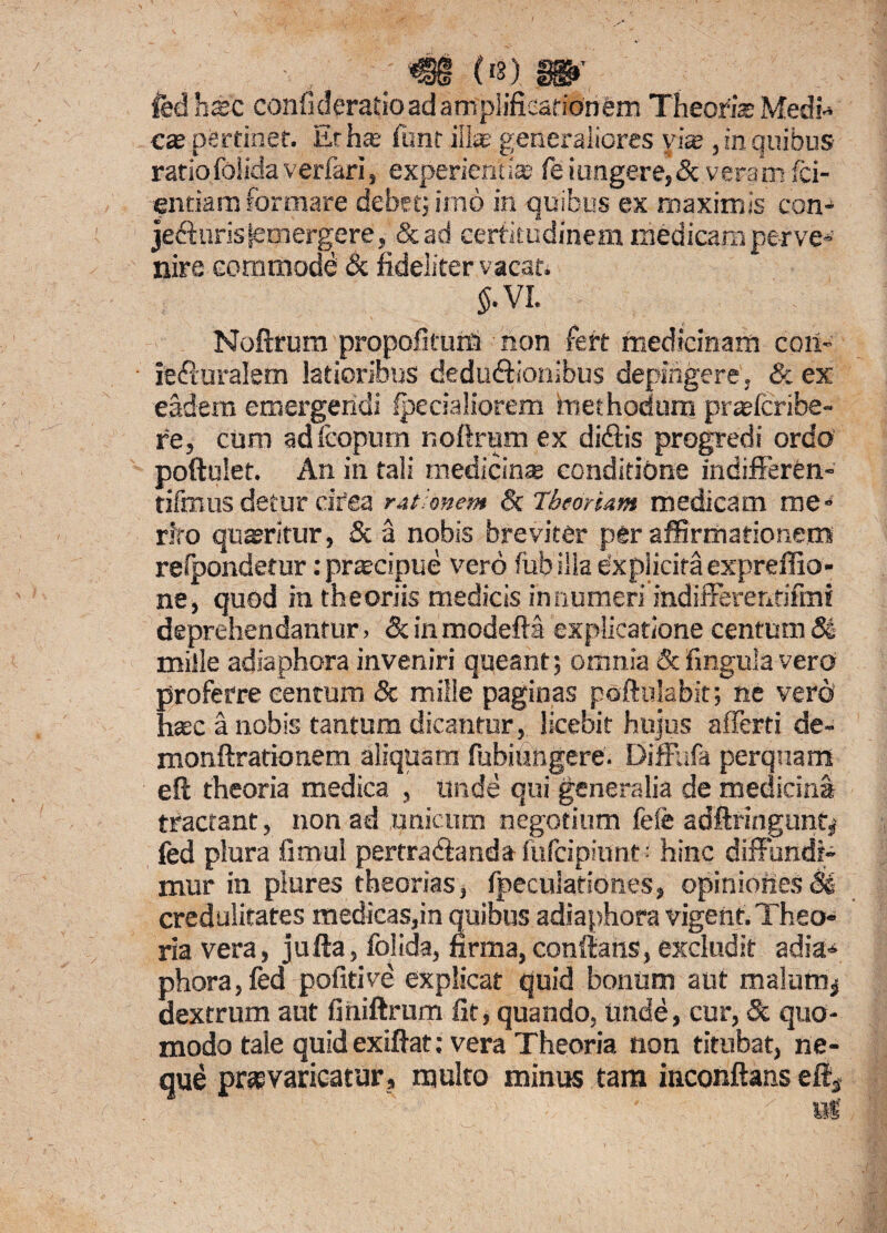 <§§ («) m, fed hac confideratioad amplificationem Theorias Medi-* cas pertinet. Et has funt illas generaliores yias, in quibus ratiofoiidaverfari, experientias feiungere,&veram (ci¬ entia m formare debet; imo in quibus ex maximis con- je&uris jemergere, &ad certitudinem medicam perve¬ nire commode & fideliter vacat. 5. VI. Noftrum propofitunl non fert medicinam coii*- ie&uralem latioribus dedu&ionibus depingere. &ex eadem emergendi specialiorem methodum prasfcribe- re, cum adfeopum r.ofirum ex diditis progredi ordo poftulet. An in tali medicinas conditione indifferen- tifmus detur cifea rationem & Theoriam medicam me¬ rito quaeritur, & a nobis breviter per affirmationem relpondetur: prascipue vero fubilla expiicira expreffio- ne, quod ia theoriis medicis innumeri itidifferentiftni deprehendantur, Scinmodefta explicatione centum Se mille adiaphora inveniri queant; omnia & finguia vero proferre centum & mille paginas poftulabit; ne vero’ hasc a nobis tantum dicantur, licebit hujus afferti de- monftrationem aliquam fubiungere. Diffufa perquam eft theoria medica , unde qui generalia de medicina tractant, non ad unicum negotium feie adAringunt, fed plura fimul pertradianda fufcipiunt • hinc diffundi¬ mur in plures theorias, fpeculationes, opiniones Si credulitates medicas,in quibus adiaphora vigent. Theo¬ ria vera, jufta, foiida, firma, conflans, excludit adia¬ phora, fed pofitive explicat quid bonum aut malum* dextrum aut finiftrum fit, quando, unde, cur, & quo¬ modo tale quidexifiat: vera Theoria noti titubat, ne¬ que praevaricatur, multo minus tam inconftans eft3
