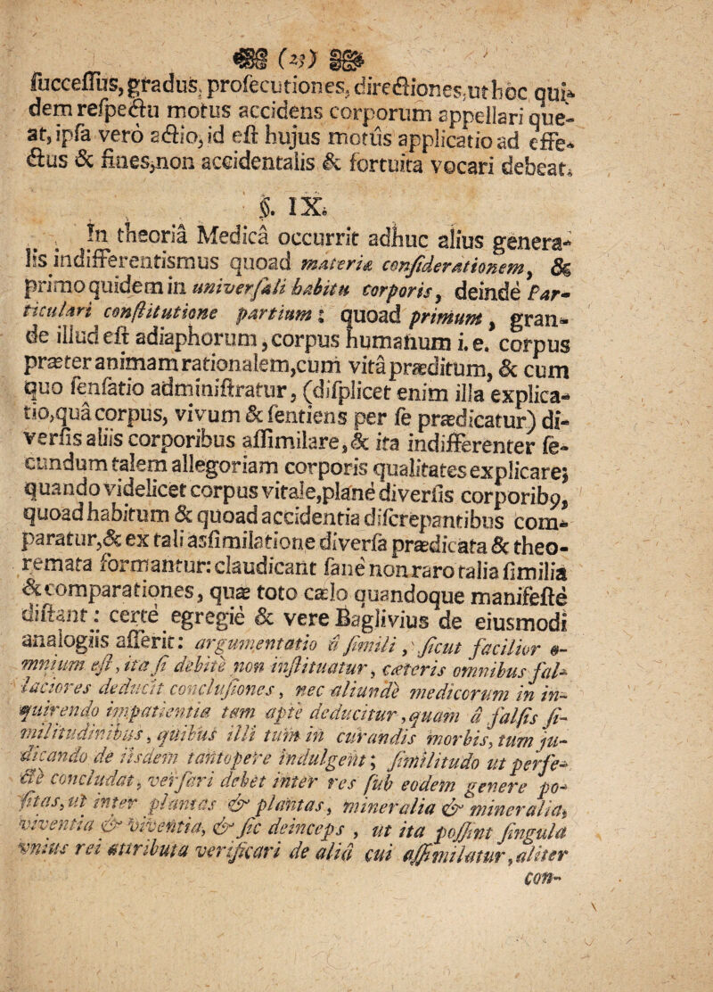 ' ; i <S8§ (v) §g* fucceffus, gradus, profecutiones, dire<ftiones;utboc qui- dem refpe&u morus accidens corporum appellari que¬ at, ipfa vero s&io.id eft hujus motus applicatio ad effe¬ rs & fines,non accidentalis & fortuita vocari debeat. i ix In theoria Medica occurrit adhuc alius genera¬ lis indifferaitismus quoad materie cenfiderationem, 5g pi imoquidem in univerfitli habita corporis, deinde Bar* titulari conflit ut tone partiumj quoad primum, gran¬ de illud eft adiaphorum, corpus humanum i. e. corpus praster animam rationalem,cum vitapraditum, Sc cum quo fenfatio adminiftratur, (difplicet enim illa explica¬ tiora corpus, vivum & fentiens per fe prodicatur) di- verfis aliis corporibus affimilare,lc ita indifferenter fe¬ cundum talem allegoriam corporis qualitates explicare* quando videlicet corpus vitale,plane diverfis corporibo. quoad habitum & quoad accidentia difcrepantibus com¬ paratur,<Sc ex tali asfimilatione di ver ia prtfcdk ata Sc theo¬ remata formantur: claudicant fane non raro talia fimilia & comparationes, quas toto calo ouandoque manifefte diftant: ceree egregie & vere Bagliviusde eiusmodl analogift afierit: argumentatio £ fimiliftcut facilior o- mnium eft, it a fi debite non inftitmtur, oeteris omnibus fab tectores deducit conclujtones, nec aliunde medicorum in in¬ quirendo impatientis tm apte deducitur, quam & falfis fi~ t.ulnudtnibus, quims ilii tunrin curandis morbts, tum ju~ dicando de iisdem tantopere indulgenti fimlitudo ut perfer Se concludat, verfari debet inter res fub eodem genere po- fttas, ut inter plantas & plantas, mineralia & mineralm viventia & Mivetitia,&ftc deinceps , ut ita poftmt Cingula vmus rei attributa verijkttri de alifi cui ajftmilatur,aliter con- i )
