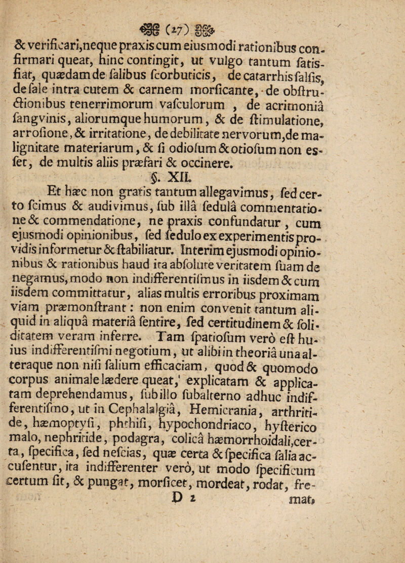 8c verificari,neque praxiscum eiusmodi rationibus con¬ firmari queat, ninc contingit, ut vulgo tantum fatis- fiat, quasdam de Talibus fcorbuticis, decatarrhisfalfis defale intra cutem & carnem morficante. de obftru- (fiionibus tenerrimorum vafculorum , de acrimonia fangvinis, aliorumque humorum, & de ftimulatione, arrofione,& irritatione, de debilitate nervorum,de ma¬ lignitate materiarum, & fi odiolum&otiofumnon es- fet, de multis aliis prasfari & occinere. §. XIL Ethatcnon gratis tantum allegavimus, fed cer¬ to fcimus & audivimus, fub illa feduia commentatio- ne& commendatione, ne praxis confundatur, cum ejusmodi opinionibus, fed fedulo ex experimentis pro¬ vidis informetur & ftabiliatur. Interim ejusmodi opinio¬ nibus & rationibus haud ita abfolute veritatem fuam de negamus,modo non indifferentilmus in iisdem <3c cum iisdem committatur, alias multis erroribus proximam viam prasmonftrant: non enim convenit tantum ali¬ quid in aliqua materia fentire, fed certitudinem & foli- ditatem veram inferre. Tam fpatiofum vero e fi hu¬ ius indifferentifmi negotium, ut alibi in theoria una al- teraque non nifi falium efficaciam, quodSc quomodo corpus animale lasdere queat,1 explicatam & applica¬ tam deprehendamus, fub illo fubalterno adhucmdif- ferentifmo, ut in Cephalalgia, Hemicrania, arthriti¬ de, hasmopty.fi, phthifi, hypochondriaco, hyfterico malo, nephritide, podagra, colica hasmorrhoidali.cer- ta, fpecifica, fed nefcias, qua certa &fpecifica laliaac- cufentur, ita indifferenter vero, ut modo fpecificum certum fit, & pungat, morficet, mordeat, rodat, fre- D t mat»