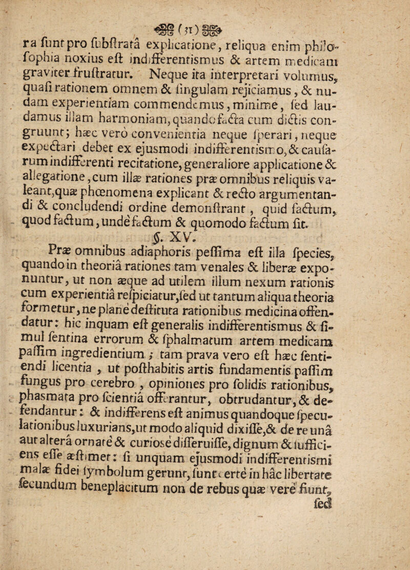 <S§(}t>8& ■ / ra funt pro fubftrata explicatione, reliqua enim phi!o- fophia noxius eft indifferentismus & artem medicam graviter fruftrarur. Neque ita interpretari volumus, quali rationem omnem & lingulam rejiciamus, & nu¬ dam experientiam commendemus,minime, led lau¬ damus illam harmoniam, quandofaffa cum didiis con¬ gruunt; h*c vero convenientia neque fperari, neque expediari debet ex ejusmodi indifferentismo, St caula¬ rum indifFerenti recitatione, generaliore applicatione & allegatione,cum illa rationes pr®omnibus reliquis va- Ieant,qua: phoenomena explicant &redio argumentan¬ di & concludendi ordine demonftranf, quid fadfum, quodfadium,undefadium & quomodo fa&tm fit. §. X V . Prs omnibus adiaphoris pelfima eft illa fpecies, quando in theoria rationes tam venales & liber® expo¬ nuntur, ut non aeque ad utilem illum nexum rationis cum experientia refpiciatur,fed ut tantum aliqua theoria formetur, ne pianedeftirura rationibus medicina offen¬ datur: hic inquam eft generalis indtfferentismus & fi- mul fenrina errorum & fphalmatum artem medicam pallim ingrediendum ; tam prava vero eft h®c lenti- endi licentia , ut pofthabitis artis fundamentis pallim fungus pro cerebro , opiniones pro folidis rationibus, phasmata proficientia offerantur, obtrudantur,& de¬ fendantur : & indifferens eft animus quandoque fpecu- lationibusluxurianspit modo aliquid dixifte,& de re una aut altera ornare & curiose differuiffe, dignum & luffici- ens efle a-ftimer: fi unquam ejusmodi indifferentisrni malae fidei lymbolum gerunt,lunf eerteinhaclibertate fecundum beneplacitum non de rebus qu® vere fiunt.