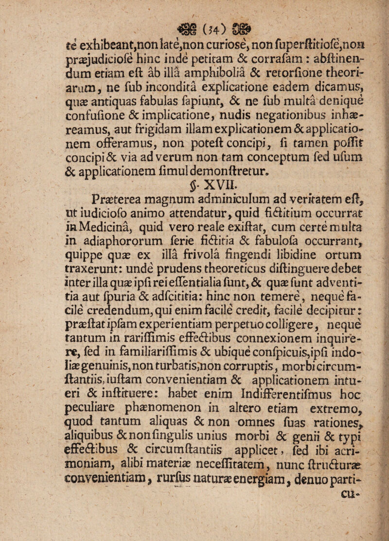 / m (54) m te exhibeant,non late,non curiose, non fuperftidofe,nos praejudiciofe hinc inde petitam & corrafam: abftinen- dum etiam eft ab illa amphiboliS & retorfione theori¬ arum, ne fub incondita explicatione eadem dicamus, quae antiquas fabulas fapiunt, & ne fub multa denique confufione & implicatione, nudis negationibus inhae¬ reamus, aut frigidam illam explicationem & applicatio¬ nem offeramus, non poteft concipi, fi tamen poflit concipi & via ad verum non tam conceptum fed ufum & applicationem fimul demon ftretur. §- XVII. Praeterea magnum adminiculum ad veritatem eft, utiudiciofo animo attendatur, quid fiffitium occurrat in Medicina, quid vero reale exiftaf, cum certe multa in adiaphorprum ferie fi (Siria & fabulola occurrant, quippe quae ex illa frivola fingendi libidine ortum traxerunt: unde prudens theoreticus diftinguere debet inter illa quae ipfi rei effentialia funt, & quae funt adventi¬ tia aut fpuria & adfcititia: hinc non temere, neque fa¬ cile credendum, qui enim facile credit, facile decipitur: praeftat ipfam experientiam perpetuo colligere, neque tantum in rariffimis effeftibus connexionem inquire¬ re, fed in familiariflimis & ubique confpicuis,ipfi indo- liaegenuinis,non turbatis,non corruptis, morbi circum¬ flandis, iuftam convenientiam & applicationem intu¬ eri & inftituere: habet enim Indifferentifmus hoc peculiare phaenomenon in altero etiam extremo, quod tantum aliquas & non omnes fuas rationes, aliquibus Scnonfingulis unius morbi & genii & typi effe&ibus & circumflandis applicet, fed ibi acri¬ moniam, alibi materiae neceffitatem, nunc ftriuSurae convenientiam» rurfus naturae energiam»denuo parti- cu-