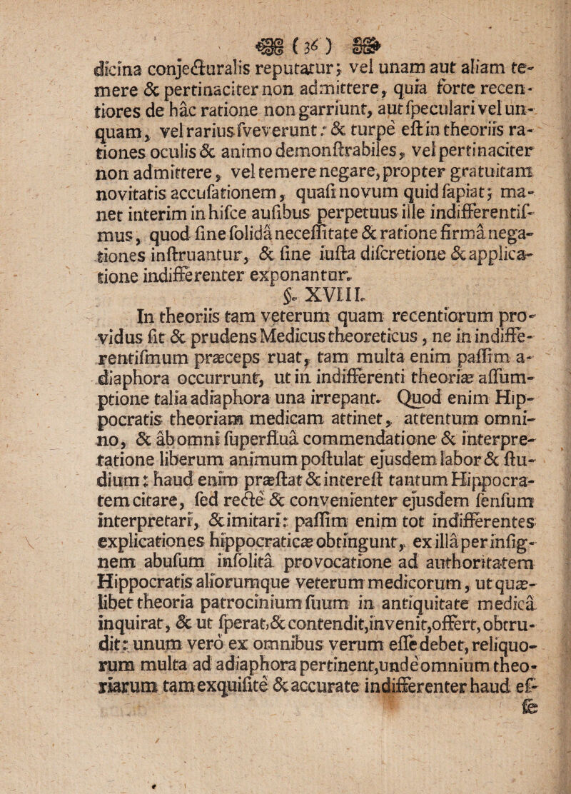 >. m(&) $& didna conjecturalis reputatur; vel unam aut aliam te» mere & pertinaciter non admittere, quia forte recen- tiores de hac ratione non garriunt, aut fpeculari vel un¬ quam, velrariusfveverunt& turpe eftin theoriis ra¬ tiones oculis & animo demonftrabiles, vel pertinaciter non admittere, vel temere negare, propter gratuitam novitatis aceufationem, quali novum quid fapiat; ma¬ net interim inhifce aufibus perpetuus ille indifferentif- mus, quod fine folida necemtate & ratione firma nega¬ tiones inftruantur, & fine iufta difcretione & applica¬ tione indifferenter exponantur» XVI11, In theoriis tam veterum quam recentiorum pro¬ vidus fit & prudens Medicus theoreticus, ne in indiffe- rentifmum praeceps ruat, tam multa enim paffim a- diaphora occurrunt, ut in indifferenti theoria? affum- ptione talia adiaphora una irrepant- Quod enim Hip¬ pocratis theoriam medicam attinet, attentum omni¬ no, & ab omni fuperftua commendatione & interpre¬ tatione liberum animum poftulat ejusdem labor & ftu- dium: haud enim praffat & intereft tanrum Hippocra¬ tem citare, fed re de Sc convenienter ejusdem fenfum interpretari, & imitari : paffim enim tot indifferentes explicationes hippoeraticae obtingunt, exiliaperinfig- nem abufum infolita provocatione ad authoritatem Hippocratis aliorumque veterum medicorum , ut qua¬ libet theoria patrocinium fuum in antiquitate medica inquirat, Sc ut fperat.St contendit,invenit,offert, obtru¬ dit: unum vero ex omnibus verum efle debet, reliquo¬ rum multa ad adiaphora pertinent,unde omnium theo¬ riarum tamexquifite & accurate indifferenter haud e£- * ’ fk