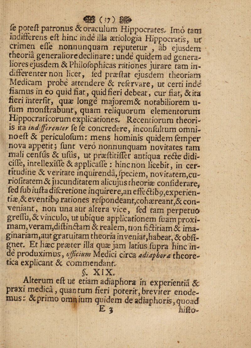 07 > §§*• fe poteft patronus Sc oraculum Hippocrates. Imo tata indifferens eft hinc inde iiia atiologia Hippocratis, ut' crimen effe nonnunquam reputetur , ab ejusdem theoria generaliore declinare: unde' quidem ad genera¬ liores ejusdem Sc Philofophicas rationes jurare tam in¬ differenter non licet, led proflat ejusdem theoriam Medicam probe attendere Sc refervare, ut certi inde fiamus in eo quid fiat, quid fieri debeat, cur fiat, Scita fieri interfit, quae longe majoremSc notabiliorem u- furn monftrabunt, quam reliquorum elementorum Hippocraticorum explicationes. Recentiorum theori¬ is ita indifferenter fefe concredere, inconfultum omni¬ no efi Sc perieulofum: mens hominis quidem femper nova appetit? funt vero nonnunquam novitates tam mali cenfus & ufus, ut praftitiffef antiqua re&e didi- ciffe, intellexiffe Sc applicaffe : hinc non licebit, in cer¬ titudine Sc veritate inquirenda, fpeciem, novitatem,cn- riofitatem Sc jucunditatem alicujus theoria; conftderare, fed fubiiifta difcretione inquirere,an effedtibp,experien¬ tis,Sc eventibp rationes refpondeant,cohareanr,Sc con¬ veniant, non una aut altera vice, fed tam perpetuo* greffu, Sc vinculo, ut ubique applicationem fuam proxi¬ mam, veram,diftinffam Sc realem, non fi&itiam Sc ima¬ ginariam,aut gratuitam theoria inveniar,habeat, Scobfi- gnet. Et hac praeter illa qua jam latius fupra hinc in¬ de produximus, officium Medici circa adiapbora theore- tica explicant Sc commendant. §: xix. Alterum eft ut etiam adiapfiora in experientia & praxi medica, quan tum fieri poterit, breviter enode- musc Scprimo ompium quidem de adiaphoris,quoad