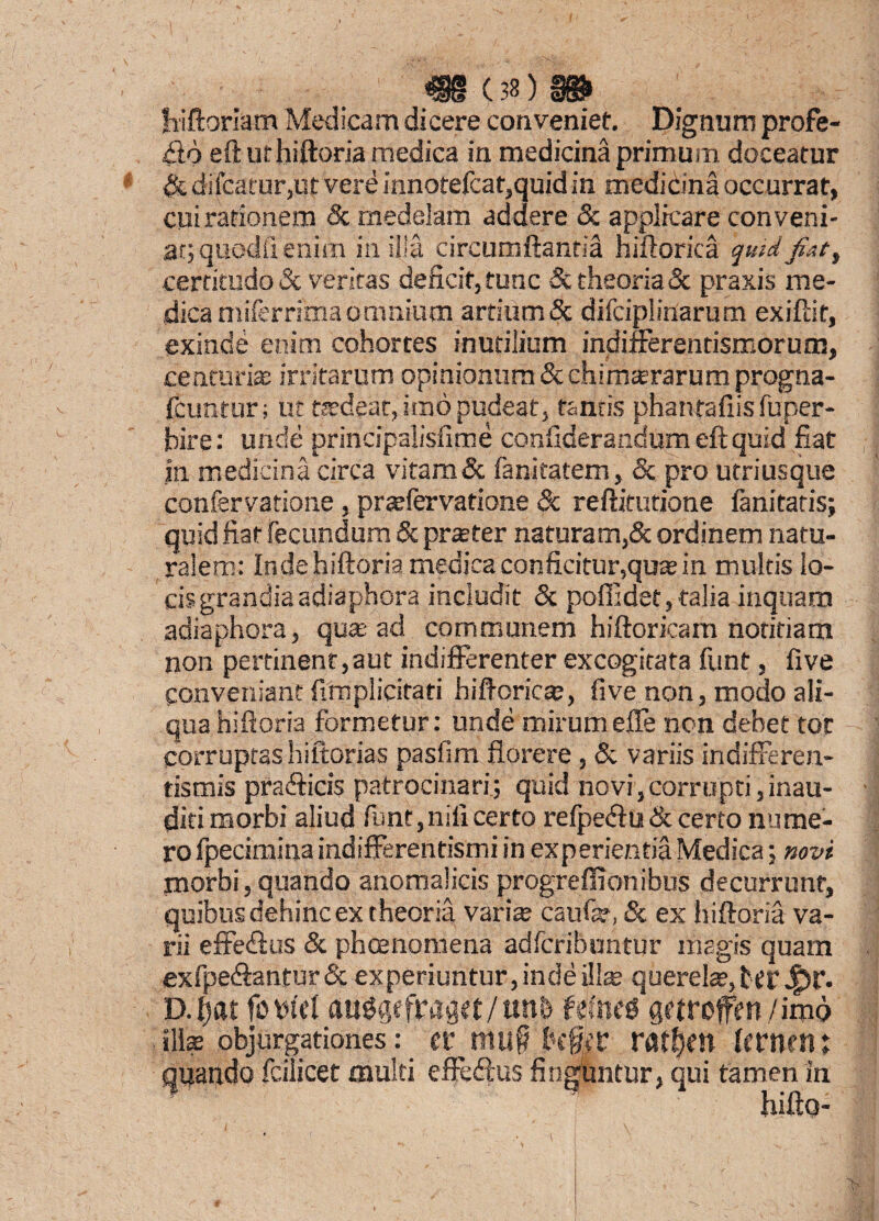 bfftoriam Medicam dicere conveniet. Dignum profe¬ ro eft ut hifloria medica in medicina primum doceatur & difcarur,ut vere innotefcat,quid in medicina occurrat, cui rationem & medelam addere & applicare conveni¬ at; quodil enim in. sila circumflantia hiftorica quid-jiat ^ certitudo & veritas deficit,tunc & theoria & praxis me¬ dica miferrima omnium artium & difciplinarum exifiir, exinde enim cohortes inutilium indifferendsmorum, centuria? irritarum opinionum & chimsrarum progna- fciratur; ut tsdeat, imo pudeat, tantis phanfaflis fuper- pire: unde principalisfime conflderandum eft quid fiat in medicina circa vitam& fanitatem, & pro utriusque confervatione , prsfervatione & reftitutione fanitatis; quid fiat fecundum & praeter naturam,& ordinem natu¬ ralem: Indehiftoria medica conficitur,qua in multis lo¬ cis grandiaadiaphora includit Sc poffidet,talia inquam adiaphora, qus ad communem hiftoricam notitiam non pertinent,aut indifferenter excogitata funt, five Conveniant fimplicitati hiftcrics, five non, modo ali¬ qua hifloria formetur: unde mirumeffe non debet tot corruptas hiftorias pasfim florere, & variis indifferen- tismis prafficis patrocinari; quid novi,corrupti,inau¬ diti morbi aliud funt,nili certo refpe<ftu & certo nume¬ ro Ipecimina indifferentismi in experientia Medica; novi morbi, quando anomalicis progreffionibus decurrunt, quibus dehinc ex theoria varia; caufe, & ex hifloria va¬ rii effetftus & phoenomena adfcribuntur magis quam exfpe<ftantur& experiuntur, inde ilis querelSjterJ^r. D.ljat foi>W aii^efpaqet/tml gctrofen/imo ilis objurgationes: raf$m Itrnetn quando fcilicec multi effe&us finguntur, qui tamen in hifto-