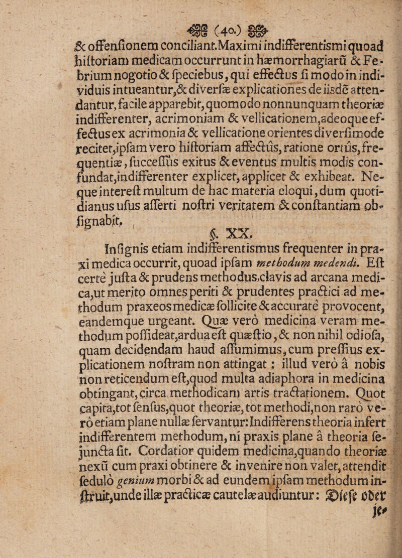 & offenfionetn conciliant.Maximi indifferentismi quoad hiftoriam medicam occurrunt in hajmorrhagiaru & Fe ■ briumnogotio& fpeciebus, qui effedtus fi modorn indi¬ viduis intueantur,& diverfe explicationes de iisde atten¬ dantur, facile apparebit, quomodo nonnunquam theoria; indifferenter, acrimoniam & vellicationem,adeoqueef- fe<ftusex acrimonia & vellicatione orientes diverfimode reciter,ipfam vero hiftoriam affe&us, ratione ortus, fre¬ quentiae , fucceflus exitus & eventus multis modis con- ! fundat,indifferenter explicet,applicet & exhibeat. Ne¬ que intereft multum de hac materia eloqui,dum quoti¬ dianus ufus aflerti noftri veritatem & conflandam ob- §. XX, Infignis etiam indjfferentismus frequenter in pra- jd medica occurrit, quoad ipfam methodum medendi. Eft certe jufta & prudens methodus,clavis ad arcana medi¬ ca,ut merito omnes periti & prudentes praftici ad me¬ thodum praxeos medicte follicite 5c accurate provocent, eandem que urgeant. Qua; vero medicina veram me¬ thodum poflideat,ardua eft quaeftio,& non nihil odiola, quam decidendam haud affumimus,cum preffius ex¬ plicationem noftram non attingat: illud vero a nobis non reticendum eft,quod multa adiaphora in medicina obtingant, circa methodicam artis tradfationem. Quot capita,tot fenfus,quot theoria, tot methodi,non raro ve¬ ro etiam plane nulla; fervantur: Indifferens theoria infert indifferentem methodum, ni praxis plane a theoria fe- junfta fit. Cordatior quidem medicina,quando theoriae nexu cum praxi obtinere & invenire non valet,attendit fedulo genium morbi & ad eundem ipfam methodum in- j!Jruit,unde illae pra&ica; cautela audiuntur: Ober it'