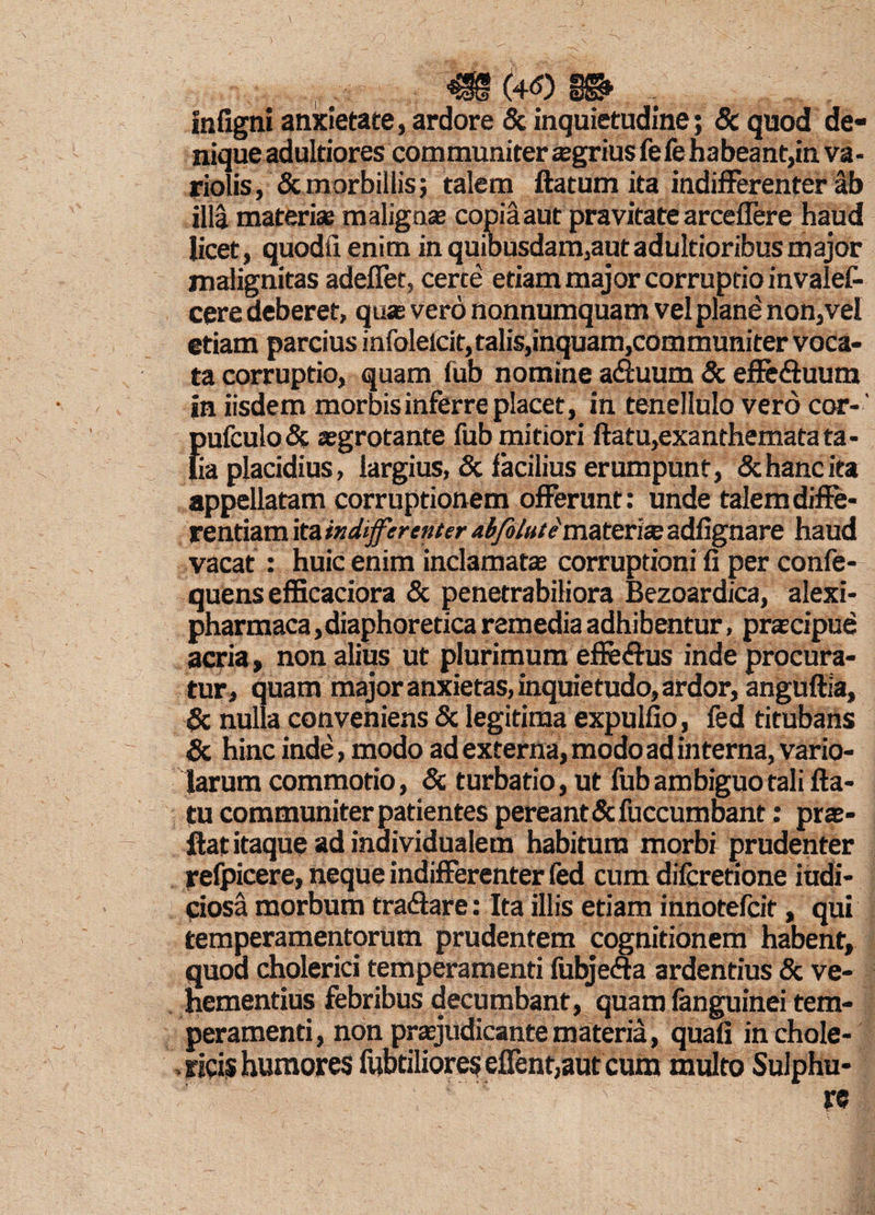 m (4<o m . infigni anxietate, ardore & inquietudine; & quod de¬ nique adultiores com muniter aegrius fe fe h a bea nt,in va - riolis, & morbillis; talem ftatum ita indifferenter ab illa materi* malignas copia aut pravitate arceflere haud licet, quodiienim in quibusdam,autadultioribusmajor malignitas adefiet, certe etiam major corruptio invalef- cere deberet, quae vero nonnumquam vel plane non,vel etiam parcius infolelcit, talis,inquam,communiter voca¬ ta corruptio, quam fub nomine adiuum & effe&uum in iisdem morbis inferre placet, in tenellulo vero cor- {)ufculo& aegrotante fub mitiori ftatu,exanthemata ta- ia placidius, largius, & facilius erumpunt, & hanc ita appellatam corruptionem offerunt: unde talem diffe¬ rentiam ita indifferenter abfolute materias adfignare haud vacat : huic enim inclamatas corruptioni fi per confe- quens efficaciora & penetrabiliora Bezoardica, alexi- pharmaca, diaphoretica remedia adhibentur, praecipue acria, non alius ut plurimum effetftus inde procura¬ tur, quam major anxietas, inquietudo, ardor, anguftia, Sc nulla conveniens & legitima expulfio, fed titubans Sc hinc inde, modo ad externa, modo ad interna, vario- larum commotio, Sc turbatio, ut fub ambiguo tali fta¬ tu communiter patientes pereant &fuccumbant; pras- ftat itaque ad individualem habitum morbi prudenter refpicere, neque indifferenter fed cum difcretione iudi- ciosa morbum tra&are: Ita illis etiam innotefcit, qui temperamentorum prudentem cognitionem habent, quod cholerici temperamenti fubjeffa ardentius & ve¬ hementius febribus decumbant, quam fanguinei tem¬ peramenti, non prasjudicante materia, quali in chole- ricis humores fabriliores effent,aut cum multo Sulphu- ‘ ■'* c re