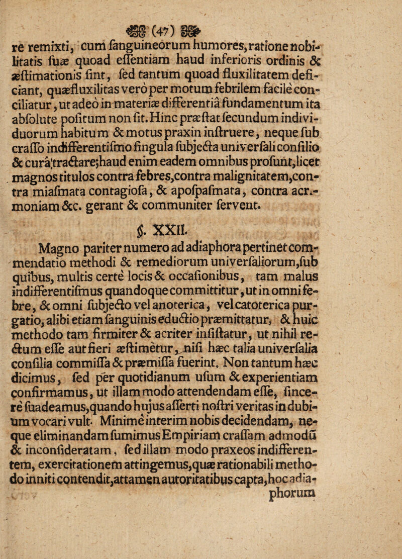 re remixti, cum fanguineorum humores, ratione nobi¬ litatis luas quoad eflentiam haud inferioris ordinis 8c seftimationis fint, fed tantum quoad fluxilitatem defi¬ ciant, quaefluxilitas vero per motum febrilem facile con¬ ciliatur , ut adeo in materiae differentia fundamentum ita abfolute pofitum non fit.Hinc praeftat fecundum indivi¬ duorum habitum & motus praxiti inftruere, neque fub craflo indifferentifmo lingula fubje&a univerfali confilio & cura|tra<ftare;haud enim eadem omnibus profunt,licet magnos titulos contra febres,contra malignitatem,con¬ tra miafmata contagiofa, & apofpafmata, contra acri¬ moniam &c. gerant & communiter fervent. $. XXII. Magno pariter numero ad adiaphora pertinetcom- mendatio methodi & remediorum univerfaliorum,fub qUibus, multis certe locis & occafionibus, tam malus indiflerentifmus quandoque committitur, ut in omni fe¬ bre, & omni fubje&o vel anoterica, vel catoterica pur¬ gatio, alibi etiam fanguinis edudiio praemittatur, & huic methodo tam firmiter & acriter inliftatur, ut nihil re- ftumefle aut fieri aeftimetur,nifi haec talia univerfalia confilia commifia & preemifia fuerint. Non tantum haec dicimus, fed per quotidianum ufum & experientiam confirmam us, ut illam modo attendendam efle, fince- re fuadeamus,quando hujus afierti noftri veritas in dubi¬ um vocari vult- Minime interim nobis decidendam, ne¬ que eliminandam fumimusEmpiriam craffam admodu & inconfideratam, fed illam modo praxeos indifferen¬ tem, exercitationem attingemus,quae rationabili metho¬ do inniti contendit,attamen autoritatibus capta,hoc adla- phorum