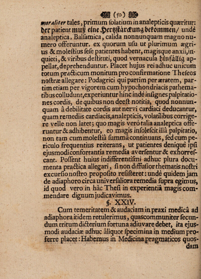 mralit er tales, primum folatium in analepticis quaeritur: fcer patient mu| etneJ^er^jfflrcfung&efommcn/ unde analeptica, Balfamica, calida nonnunquam magno nu¬ mero offeruntur, ex quorum ufu ut plurimum agri¬ us Sc moleftius fefe patientes habent, magisque anxii,in¬ quieti , & viribus deftituti, quod vernacula tjfnfattlg ap¬ pellat, deprehenduntur. Placet hujus rei adhuc unicum totum pra&icum monitum pro confirmatione Thefeos noftrae allegare: Podagrici qui partim per aetatem, par- tim etiam per vigorem cum hypochondriacis pathema- tibus colludunt,experiuntur hinc inde infignes palpitatio¬ nes cordis, de quibus non deeft notitia, quod nonnun¬ quam a debilitate cordis aut nervi cardiaci deducantur, quam remediis cardiacis,analepticis, volatilibus corrige¬ re velle non latet; quo magis vero talia analeptica offe¬ runtur & adhibentur, eo magis infolefcit illa palpitatio, non tam cummoleftia fumma continuans, fedcum pe¬ riculo frequentius reiterans, ut patientes denique ipfi ejusmodi confortantia remedia averfentur& exnorref- cant. Poffent huius indifferentifmi adhuc plura docu¬ menta praffica allegari, fi non diffufior thematis noftri excurfionoftro propofito refifteret: unde quidem jam de adiaphoro circa univerfaliora remedia fupra egimus, id quod vero in hac Thefi in experientia magis com¬ mendare dignum judicavimus. §. XXIV. Cum temeritatem & audaciam in praxi medica ad adiaphora itidem retulerimus, quascommuniter fecun¬ dum tritum di&erium fortuna adiuvare debet, ita ejus¬ modi audacia; adhuc aliquot fpecimina in medium pro¬ ferre placet: Habemus in Medicina pragmaticos quos¬ dam
